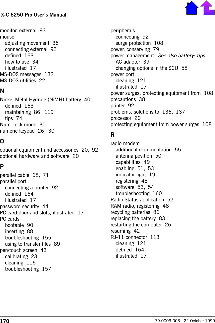 170X-C 6250 Pro Users Manual79-0003-003   22 October 1999monitor, external  93mouseadjusting movement  35connecting external  93defined  163how to use  34illustrated  17MS-DOS messages  132MS-DOS utilities  22NNickel Metal Hydride (NiMH) battery  40defined  163maintaining  86, 119tips  74Num Lock mode  30numeric keypad  26, 30Ooptional equipment and accessories  20, 92optional hardware and software  20Pparallel cable  68, 71parallel portconnecting a printer  92defined  164illustrated  17password security  44PC card door and slots, illustrated  17PC cardsbootable  90inserting  88troubleshooting  155using to transfer files  89pen/touch screen  43calibrating  23cleaning  116troubleshooting  157peripheralsconnecting  92surge protection  108power, conserving  79power management. See also battery: tipsAC adapter  39changing options in the SCU  58power portcleaning  121illustrated  17power surges, protecting equipment from  108precautions  38printer  92problems, solutions to  136, 137processor  20protecting equipment from power surges  108Rradio modemadditional documentation  55antenna position  50capabilities  49enabling  51, 53indicator light  19registering  48software  53, 54troubleshooting  160Radio Status application  52RAM radio, registering  48recycling batteries  86replacing the battery  83restarting the computer  26resuming  42RJ-11 connector  113cleaning  121defined  164illustrated  17