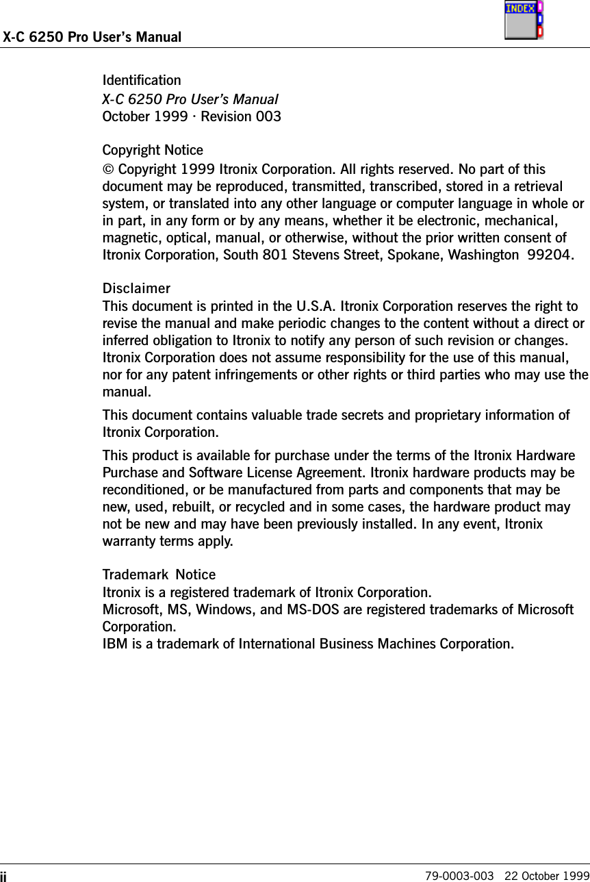 iiX-C 6250 Pro Users Manual79-0003-003   22 October 1999IdentificationX-C 6250 Pro Users ManualOctober 1999 · Revision 003Copyright Notice© Copyright 1999 Itronix Corporation. All rights reserved. No part of thisdocument may be reproduced, transmitted, transcribed, stored in a retrievalsystem, or translated into any other language or computer language in whole orin part, in any form or by any means, whether it be electronic, mechanical,magnetic, optical, manual, or otherwise, without the prior written consent ofItronix Corporation, South 801 Stevens Street, Spokane, Washington  99204.DisclaimerThis document is printed in the U.S.A. Itronix Corporation reserves the right torevise the manual and make periodic changes to the content without a direct orinferred obligation to Itronix to notify any person of such revision or changes.Itronix Corporation does not assume responsibility for the use of this manual,nor for any patent infringements or other rights or third parties who may use themanual.This document contains valuable trade secrets and proprietary information ofItronix Corporation.This product is available for purchase under the terms of the Itronix HardwarePurchase and Software License Agreement. Itronix hardware products may bereconditioned, or be manufactured from parts and components that may benew, used, rebuilt, or recycled and in some cases, the hardware product maynot be new and may have been previously installed. In any event, Itronixwarranty terms apply.Trademark  NoticeItronix is a registered trademark of Itronix Corporation.Microsoft, MS, Windows, and MS-DOS are registered trademarks of MicrosoftCorporation.IBM is a trademark of International Business Machines Corporation.