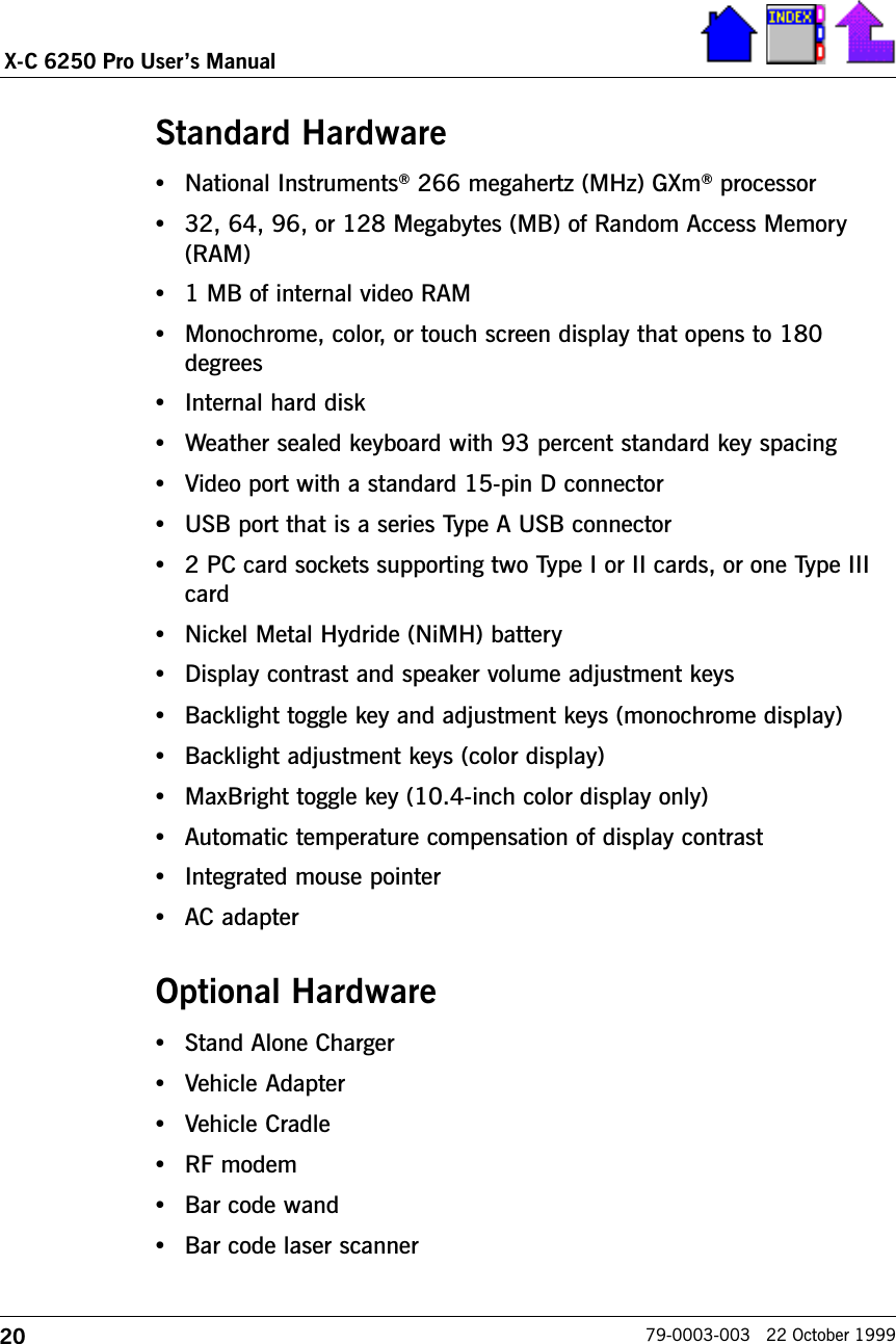 20X-C 6250 Pro Users Manual79-0003-003   22 October 1999Standard Hardware•National Instruments® 266 megahertz (MHz) GXm® processor   •32, 64, 96, or 128 Megabytes (MB) of Random Access Memory(RAM)•1 MB of internal video RAM•Monochrome, color, or touch screen display that opens to 180degrees•Internal hard disk•Weather sealed keyboard with 93 percent standard key spacing•Video port with a standard 15-pin D connector•USB port that is a series Type A USB connector•2 PC card sockets supporting two Type I or II cards, or one Type IIIcard•Nickel Metal Hydride (NiMH) battery•Display contrast and speaker volume adjustment keys•Backlight toggle key and adjustment keys (monochrome display)•Backlight adjustment keys (color display)•MaxBright toggle key (10.4-inch color display only)•Automatic temperature compensation of display contrast•Integrated mouse pointer•AC adapterOptional Hardware•Stand Alone Charger •Vehicle Adapter•Vehicle Cradle•RF modem•Bar code wand•Bar code laser scanner