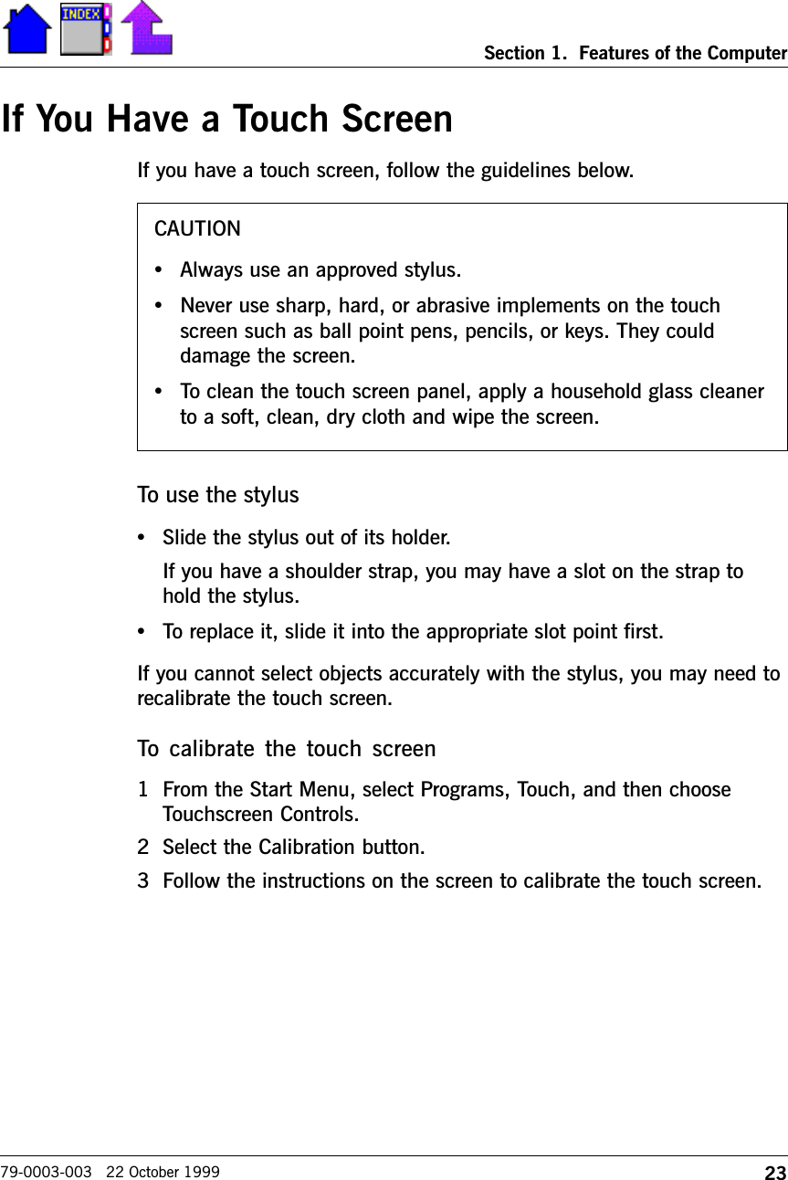 23Section 1.  Features of the Computer79-0003-003   22 October 1999If You Have a Touch ScreenIf you have a touch screen, follow the guidelines below.To use the stylus•Slide the stylus out of its holder.If you have a shoulder strap, you may have a slot on the strap tohold the stylus.•To replace it, slide it into the appropriate slot point first.If you cannot select objects accurately with the stylus, you may need torecalibrate the touch screen. To  calibrate  the  touch  screen1 From the Start Menu, select Programs, Touch, and then chooseTouchscreen Controls.2 Select the Calibration button.3 Follow the instructions on the screen to calibrate the touch screen.CAUTION•Always use an approved stylus.•Never use sharp, hard, or abrasive implements on the touchscreen such as ball point pens, pencils, or keys. They coulddamage the screen.•To clean the touch screen panel, apply a household glass cleanerto a soft, clean, dry cloth and wipe the screen.