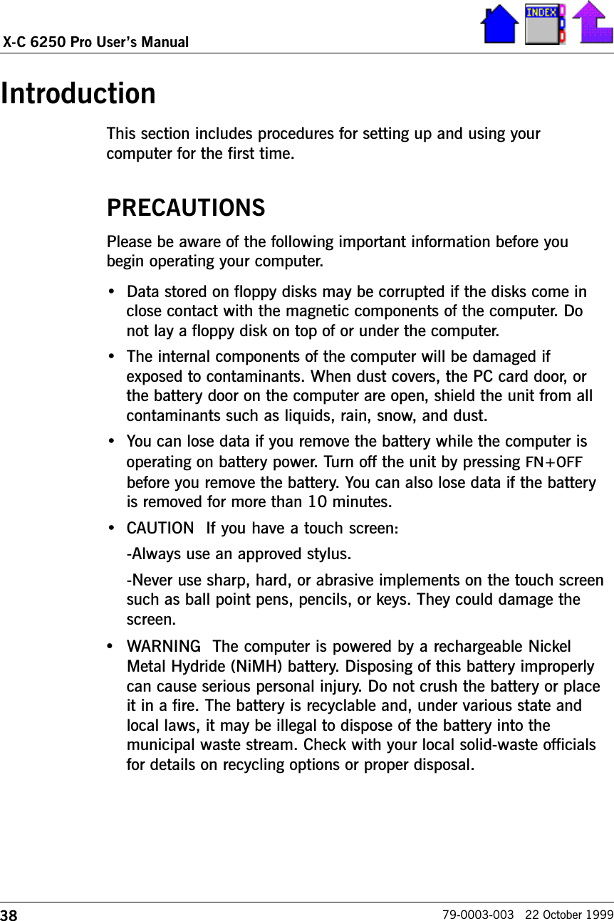 38X-C 6250 Pro Users Manual79-0003-003   22 October 1999IntroductionThis section includes procedures for setting up and using yourcomputer for the first time.PRECAUTIONSPlease be aware of the following important information before youbegin operating your computer. Data stored on floppy disks may be corrupted if the disks come inclose contact with the magnetic components of the computer. Donot lay a floppy disk on top of or under the computer.  The internal components of the computer will be damaged ifexposed to contaminants. When dust covers, the PC card door, orthe battery door on the computer are open, shield the unit from allcontaminants such as liquids, rain, snow, and dust. You can lose data if you remove the battery while the computer isoperating on battery power. Turn off the unit by pressing FN+OFFbefore you remove the battery. You can also lose data if the batteryis removed for more than 10 minutes.CAUTION  If you have a touch screen:-Always use an approved stylus.-Never use sharp, hard, or abrasive implements on the touch screensuch as ball point pens, pencils, or keys. They could damage thescreen.•WARNING  The computer is powered by a rechargeable NickelMetal Hydride (NiMH) battery. Disposing of this battery improperlycan cause serious personal injury. Do not crush the battery or placeit in a fire. The battery is recyclable and, under various state andlocal laws, it may be illegal to dispose of the battery into themunicipal waste stream. Check with your local solid-waste officialsfor details on recycling options or proper disposal.