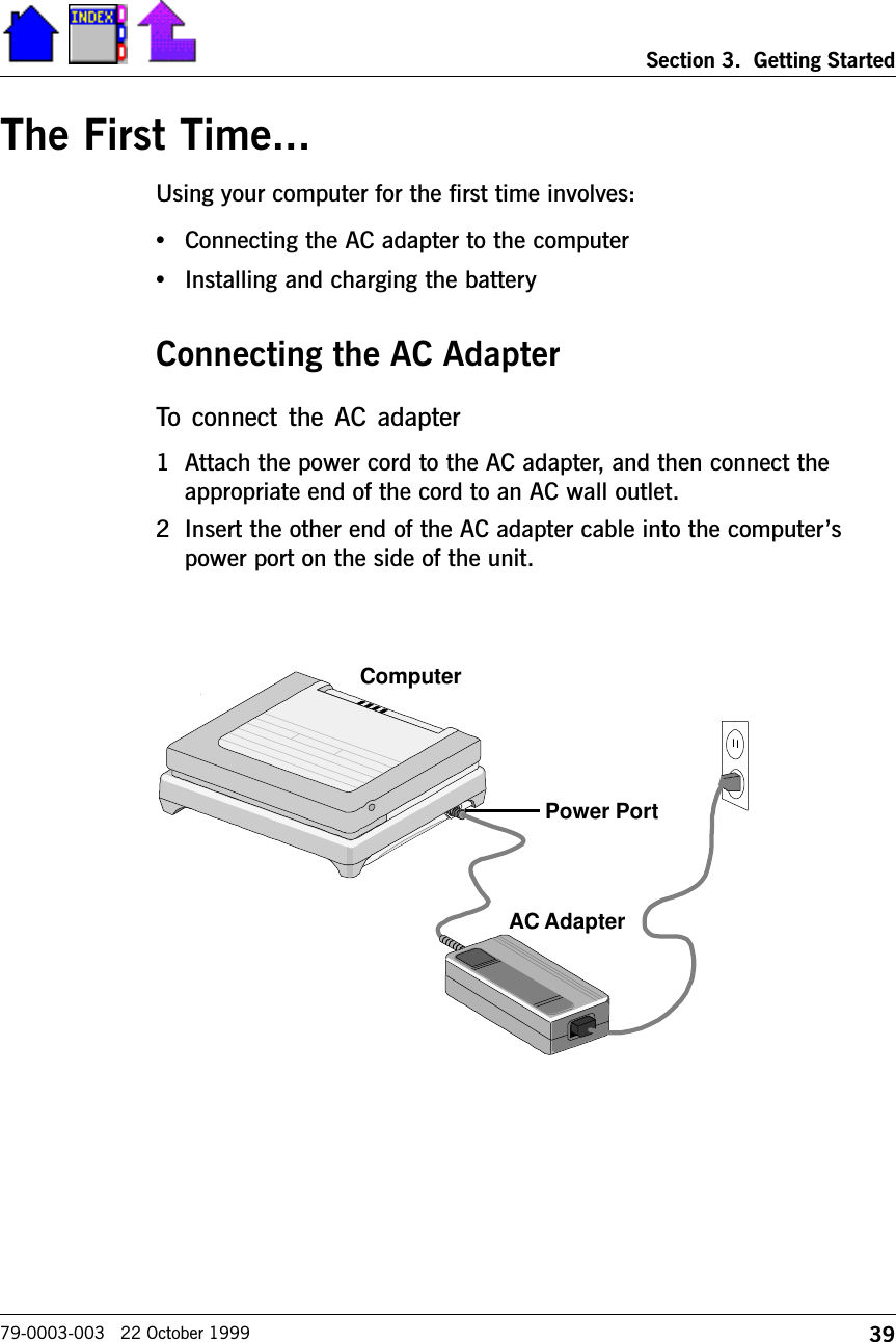 39Section 3.  Getting Started79-0003-003   22 October 1999The First Time...Using your computer for the first time involves:•Connecting the AC adapter to the computer•Installing and charging the batteryConnecting the AC AdapterTo  connect  the  AC  adapter 1 Attach the power cord to the AC adapter, and then connect theappropriate end of the cord to an AC wall outlet.2 Insert the other end of the AC adapter cable into the computerspower port on the side of the unit.AC AdapterComputerPower Port