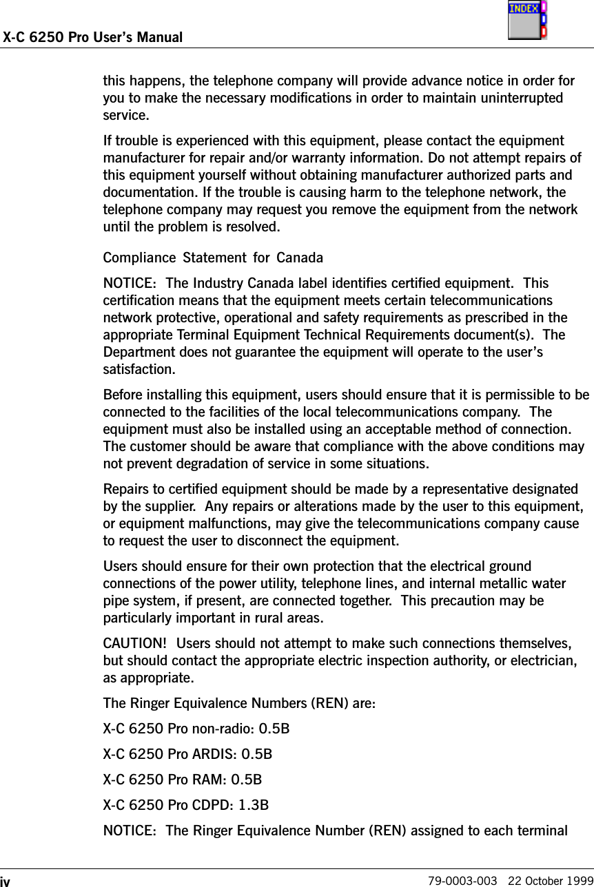ivX-C 6250 Pro Users Manual79-0003-003   22 October 1999this happens, the telephone company will provide advance notice in order foryou to make the necessary modifications in order to maintain uninterruptedservice.If trouble is experienced with this equipment, please contact the equipmentmanufacturer for repair and/or warranty information. Do not attempt repairs ofthis equipment yourself without obtaining manufacturer authorized parts anddocumentation. If the trouble is causing harm to the telephone network, thetelephone company may request you remove the equipment from the networkuntil the problem is resolved.Compliance  Statement for CanadaNOTICE:  The Industry Canada label identifies certified equipment.  Thiscertification means that the equipment meets certain telecommunicationsnetwork protective, operational and safety requirements as prescribed in theappropriate Terminal Equipment Technical Requirements document(s).  TheDepartment does not guarantee the equipment will operate to the userssatisfaction.Before installing this equipment, users should ensure that it is permissible to beconnected to the facilities of the local telecommunications company.  Theequipment must also be installed using an acceptable method of connection.The customer should be aware that compliance with the above conditions maynot prevent degradation of service in some situations.Repairs to certified equipment should be made by a representative designatedby the supplier.  Any repairs or alterations made by the user to this equipment,or equipment malfunctions, may give the telecommunications company causeto request the user to disconnect the equipment.Users should ensure for their own protection that the electrical groundconnections of the power utility, telephone lines, and internal metallic waterpipe system, if present, are connected together.  This precaution may beparticularly important in rural areas.CAUTION!  Users should not attempt to make such connections themselves,but should contact the appropriate electric inspection authority, or electrician,as appropriate.The Ringer Equivalence Numbers (REN) are:X-C 6250 Pro non-radio: 0.5BX-C 6250 Pro ARDIS: 0.5BX-C 6250 Pro RAM: 0.5BX-C 6250 Pro CDPD: 1.3BNOTICE:  The Ringer Equivalence Number (REN) assigned to each terminal