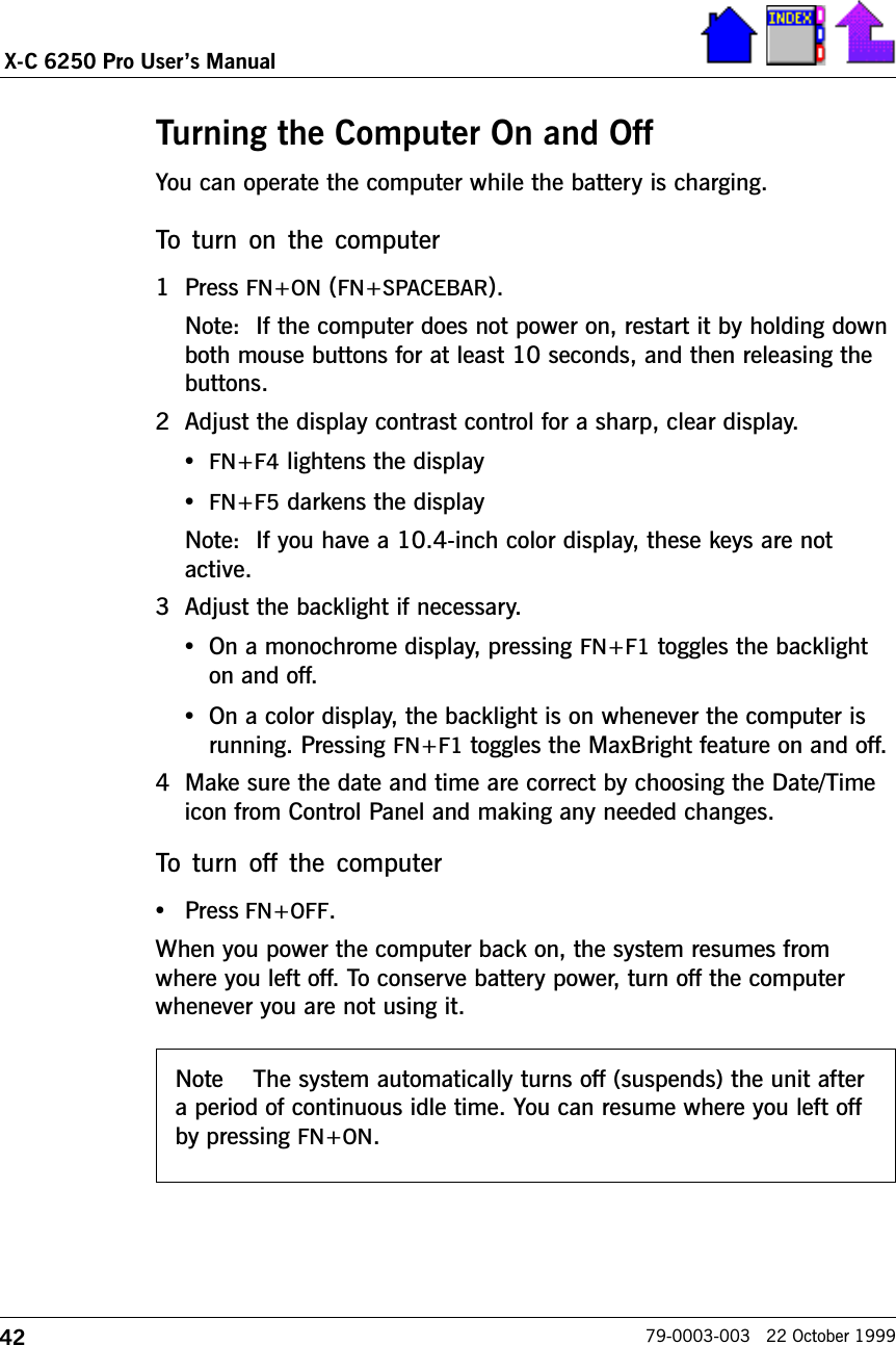 42X-C 6250 Pro Users Manual79-0003-003   22 October 1999Turning the Computer On and OffYou can operate the computer while the battery is charging. To  turn  on  the  computer1 Press FN+ON (FN+SPACEBAR).Note:  If the computer does not power on, restart it by holding downboth mouse buttons for at least 10 seconds, and then releasing thebuttons.2 Adjust the display contrast control for a sharp, clear display.  •FN+F4 lightens the display•FN+F5 darkens the displayNote:  If you have a 10.4-inch color display, these keys are notactive.3 Adjust the backlight if necessary. •On a monochrome display, pressing FN+F1 toggles the backlighton and off.•On a color display, the backlight is on whenever the computer isrunning. Pressing FN+F1 toggles the MaxBright feature on and off.4 Make sure the date and time are correct by choosing the Date/Timeicon from Control Panel and making any needed changes.To  turn  off  the  computer•Press FN+OFF.When you power the computer back on, the system resumes fromwhere you left off. To conserve battery power, turn off the computerwhenever you are not using it.Note The system automatically turns off (suspends) the unit aftera period of continuous idle time. You can resume where you left offby pressing FN+ON.