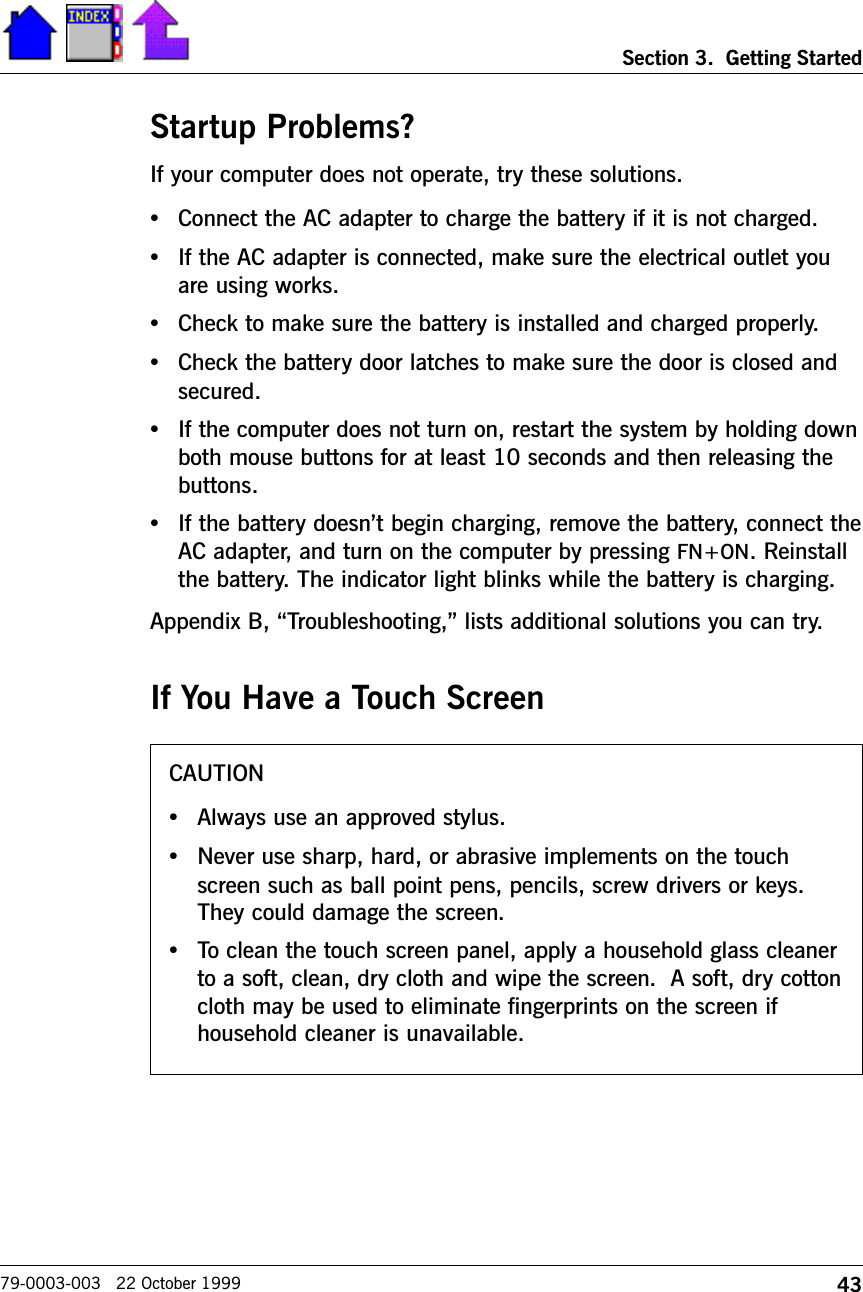 43Section 3.  Getting Started79-0003-003   22 October 1999Startup Problems?If your computer does not operate, try these solutions. •Connect the AC adapter to charge the battery if it is not charged.•If the AC adapter is connected, make sure the electrical outlet youare using works.•Check to make sure the battery is installed and charged properly.•Check the battery door latches to make sure the door is closed andsecured.•If the computer does not turn on, restart the system by holding downboth mouse buttons for at least 10 seconds and then releasing thebuttons.•If the battery doesnt begin charging, remove the battery, connect theAC adapter, and turn on the computer by pressing FN+ON. Reinstallthe battery. The indicator light blinks while the battery is charging.Appendix B, Troubleshooting, lists additional solutions you can try.If You Have a Touch ScreenCAUTION•Always use an approved stylus.•Never use sharp, hard, or abrasive implements on the touchscreen such as ball point pens, pencils, screw drivers or keys.They could damage the screen.•To clean the touch screen panel, apply a household glass cleanerto a soft, clean, dry cloth and wipe the screen.  A soft, dry cottoncloth may be used to eliminate fingerprints on the screen ifhousehold cleaner is unavailable.