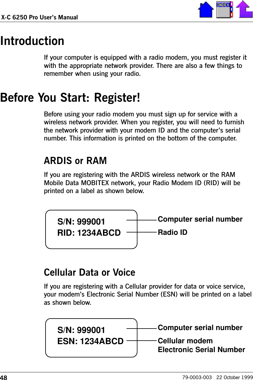 48X-C 6250 Pro Users Manual79-0003-003   22 October 1999IntroductionIf your computer is equipped with a radio modem, you must register itwith the appropriate network provider. There are also a few things toremember when using your radio. Before You Start: Register!Before using your radio modem you must sign up for service with awireless network provider. When you register, you will need to furnishthe network provider with your modem ID and the computers serialnumber. This information is printed on the bottom of the computer. ARDIS or RAMIf you are registering with the ARDIS wireless network or the RAMMobile Data MOBITEX network, your Radio Modem ID (RID) will beprinted on a label as shown below.Cellular Data or VoiceIf you are registering with a Cellular provider for data or voice service,your modems Electronic Serial Number (ESN) will be printed on a labelas shown below. S/N: 999001 RID: 1234ABCDComputer serial numberRadio IDS/N: 999001 ESN: 1234ABCDComputer serial numberCellular modemElectronic Serial Number