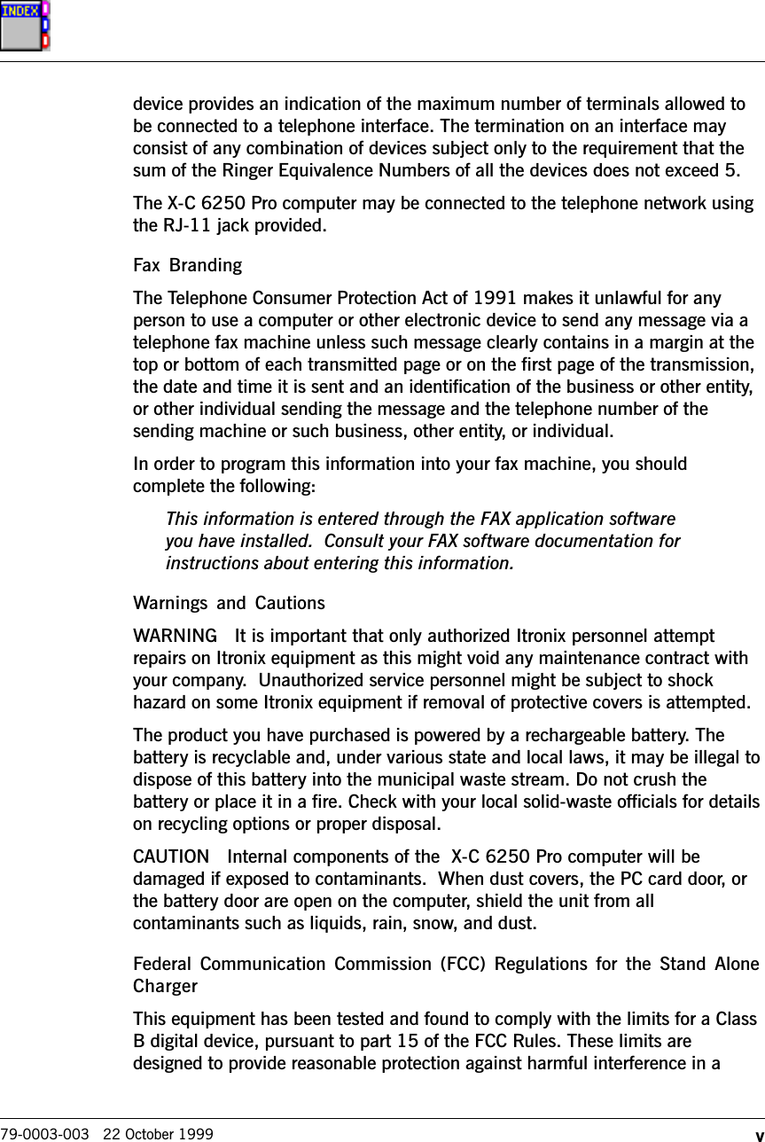 v79-0003-003   22 October 1999device provides an indication of the maximum number of terminals allowed tobe connected to a telephone interface. The termination on an interface mayconsist of any combination of devices subject only to the requirement that thesum of the Ringer Equivalence Numbers of all the devices does not exceed 5.The X-C 6250 Pro computer may be connected to the telephone network usingthe RJ-11 jack provided.Fax  BrandingThe Telephone Consumer Protection Act of 1991 makes it unlawful for anyperson to use a computer or other electronic device to send any message via atelephone fax machine unless such message clearly contains in a margin at thetop or bottom of each transmitted page or on the first page of the transmission,the date and time it is sent and an identification of the business or other entity,or other individual sending the message and the telephone number of thesending machine or such business, other entity, or individual.In order to program this information into your fax machine, you shouldcomplete the following:This information is entered through the FAX application softwareyou have installed.  Consult your FAX software documentation forinstructions about entering this information.Warnings and CautionsWARNING   It is important that only authorized Itronix personnel attemptrepairs on Itronix equipment as this might void any maintenance contract withyour company.  Unauthorized service personnel might be subject to shockhazard on some Itronix equipment if removal of protective covers is attempted.The product you have purchased is powered by a rechargeable battery. Thebattery is recyclable and, under various state and local laws, it may be illegal todispose of this battery into the municipal waste stream. Do not crush thebattery or place it in a fire. Check with your local solid-waste officials for detailson recycling options or proper disposal.CAUTION   Internal components of the  X-C 6250 Pro computer will bedamaged if exposed to contaminants.  When dust covers, the PC card door, orthe battery door are open on the computer, shield the unit from allcontaminants such as liquids, rain, snow, and dust.Federal  Communication  Commission  (FCC)  Regulations  for  the  Stand  AloneChargerThis equipment has been tested and found to comply with the limits for a ClassB digital device, pursuant to part 15 of the FCC Rules. These limits aredesigned to provide reasonable protection against harmful interference in a