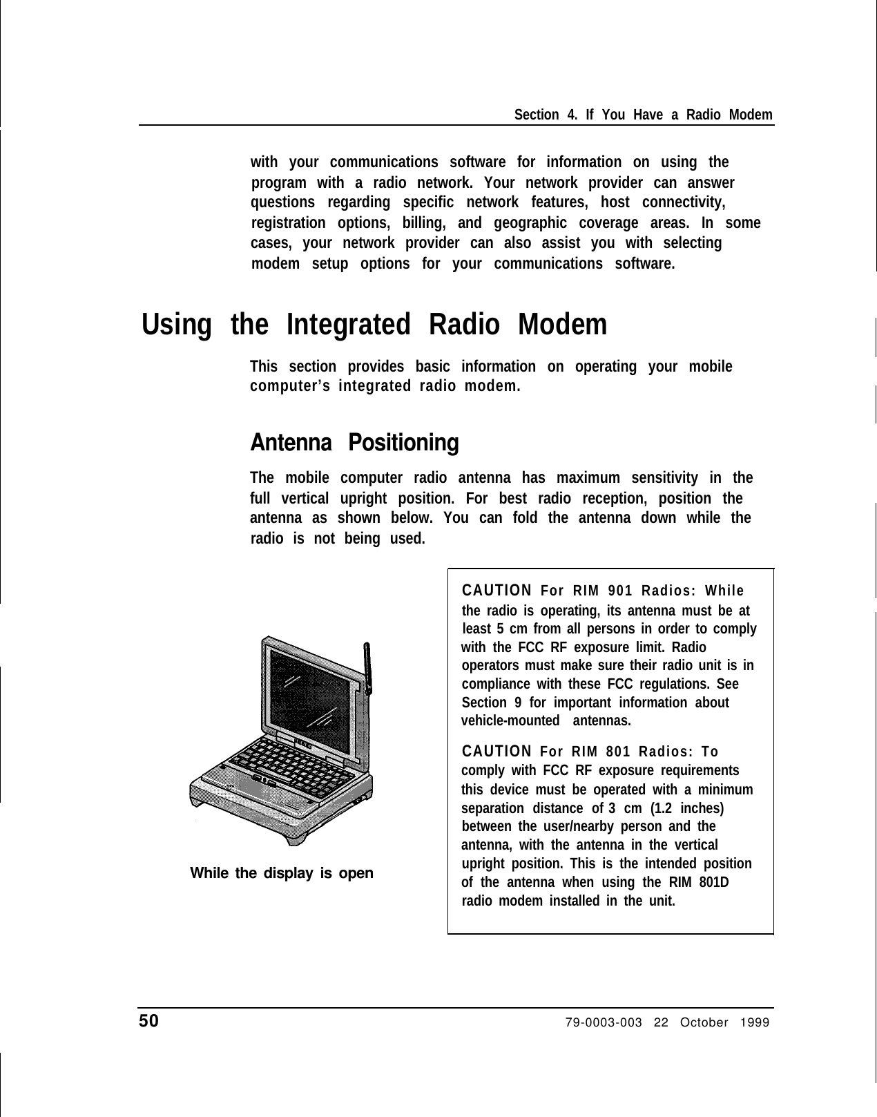 Section 4. If You Have a Radio Modemwith your communications software for information on using theprogram with a radio network. Your network provider can answerquestions regarding specific network features, host connectivity,registration options, billing, and geographic coverage areas. In somecases, your network provider can also assist you with selectingmodem setup options for your communications software.Using the Integrated Radio ModemThis section provides basic information on operating your mobilecomputer’s integrated radio modem.Antenna PositioningThe mobile computer radio antenna has maximum sensitivity in thefull vertical upright position. For best radio reception, position theantenna as shown below. You can fold the antenna down while theradio is not being used.While the display is openCAUTION For RIM 901 Radios: Whilethe radio is operating, its antenna must be atleast 5 cm from all persons in order to complywith the FCC RF exposure limit. Radiooperators must make sure their radio unit is incompliance with these FCC regulations. SeeSection 9 for important information aboutvehicle-mounted antennas.CAUTION For RIM 801 Radios: Tocomply with FCC RF exposure requirementsthis device must be operated with a minimumseparation distance of 3 cm (1.2 inches)between the user/nearby person and theantenna, with the antenna in the verticalupright position. This is the intended positionof the antenna when using the RIM 801Dradio modem installed in the unit.50                        79-0003-003 22 October 1999