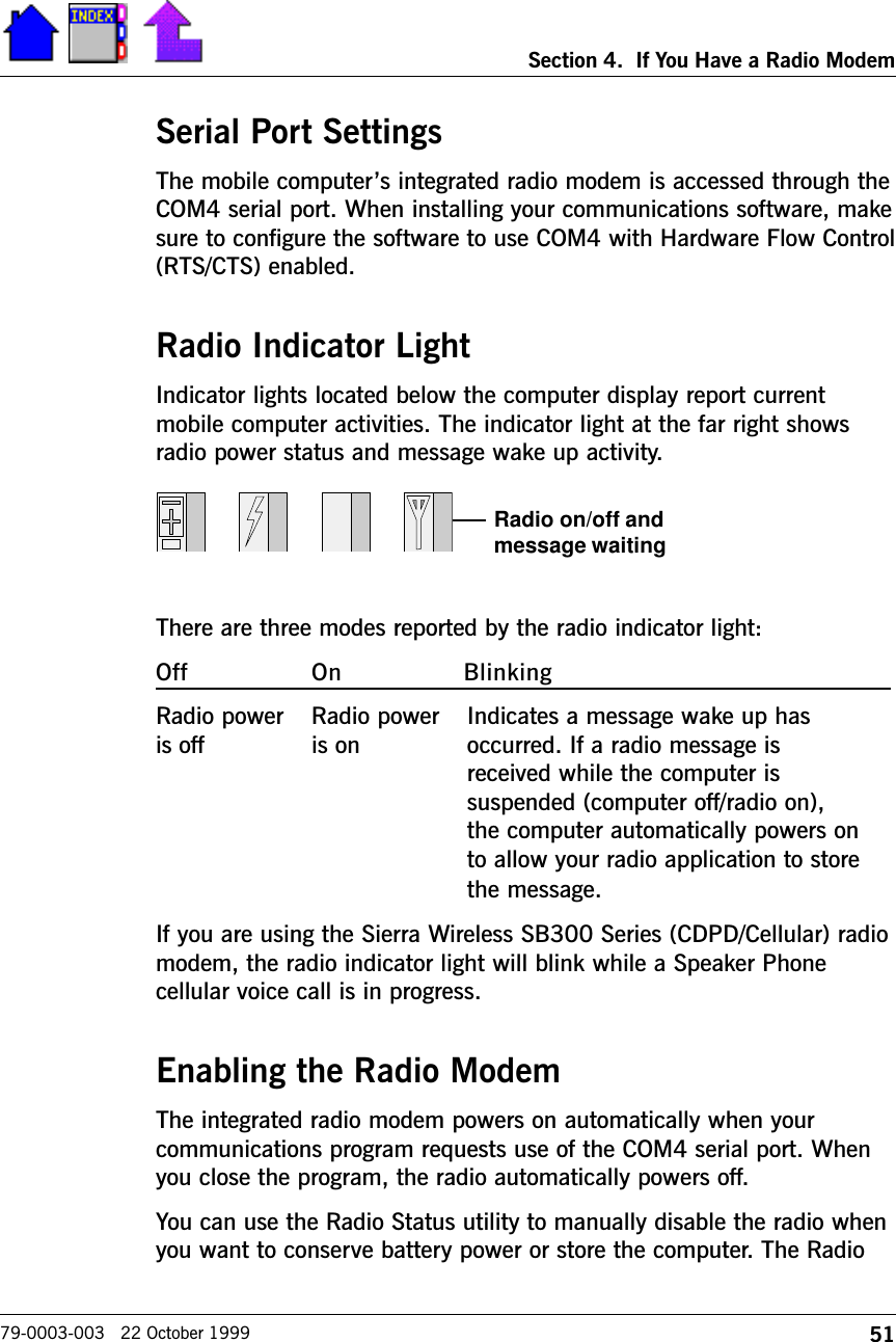 51Section 4.  If You Have a Radio Modem79-0003-003   22 October 1999Serial Port SettingsThe mobile computers integrated radio modem is accessed through theCOM4 serial port. When installing your communications software, makesure to configure the software to use COM4 with Hardware Flow Control(RTS/CTS) enabled. Radio Indicator LightIndicator lights located below the computer display report currentmobile computer activities. The indicator light at the far right showsradio power status and message wake up activity.There are three modes reported by the radio indicator light:Off On BlinkingRadio power Radio power Indicates a message wake up hasis off is on occurred. If a radio message isreceived while the computer issuspended (computer off/radio on),the computer automatically powers onto allow your radio application to storethe message.If you are using the Sierra Wireless SB300 Series (CDPD/Cellular) radiomodem, the radio indicator light will blink while a Speaker Phonecellular voice call is in progress.Enabling the Radio ModemThe integrated radio modem powers on automatically when yourcommunications program requests use of the COM4 serial port. Whenyou close the program, the radio automatically powers off. You can use the Radio Status utility to manually disable the radio whenyou want to conserve battery power or store the computer. The RadioRadio on/off andmessage waiting