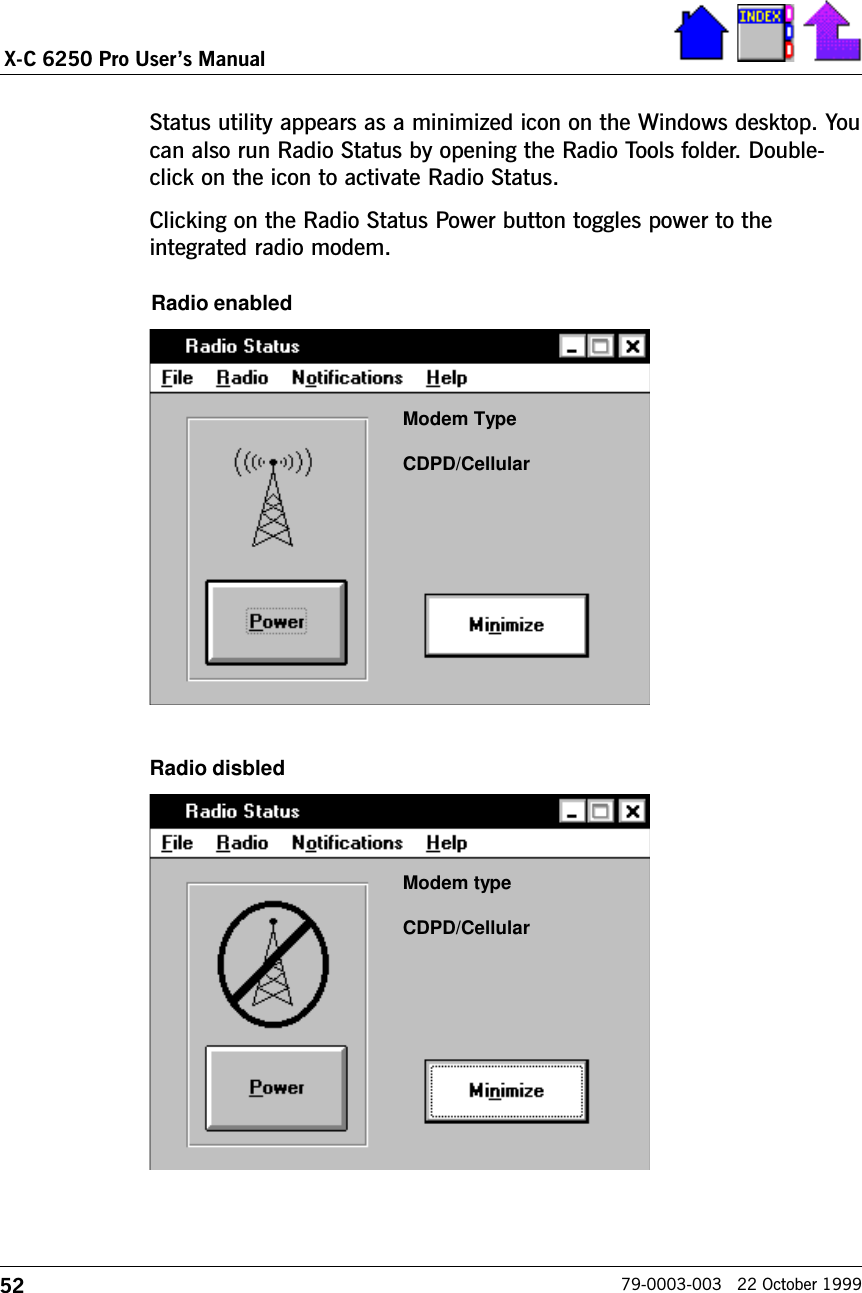 52X-C 6250 Pro Users Manual79-0003-003   22 October 1999Status utility appears as a minimized icon on the Windows desktop. Youcan also run Radio Status by opening the Radio Tools folder. Double-click on the icon to activate Radio Status. Clicking on the Radio Status Power button toggles power to theintegrated radio modem.Modem TypeCDPD/CellularModem typeCDPD/CellularRadio enabledRadio disbled