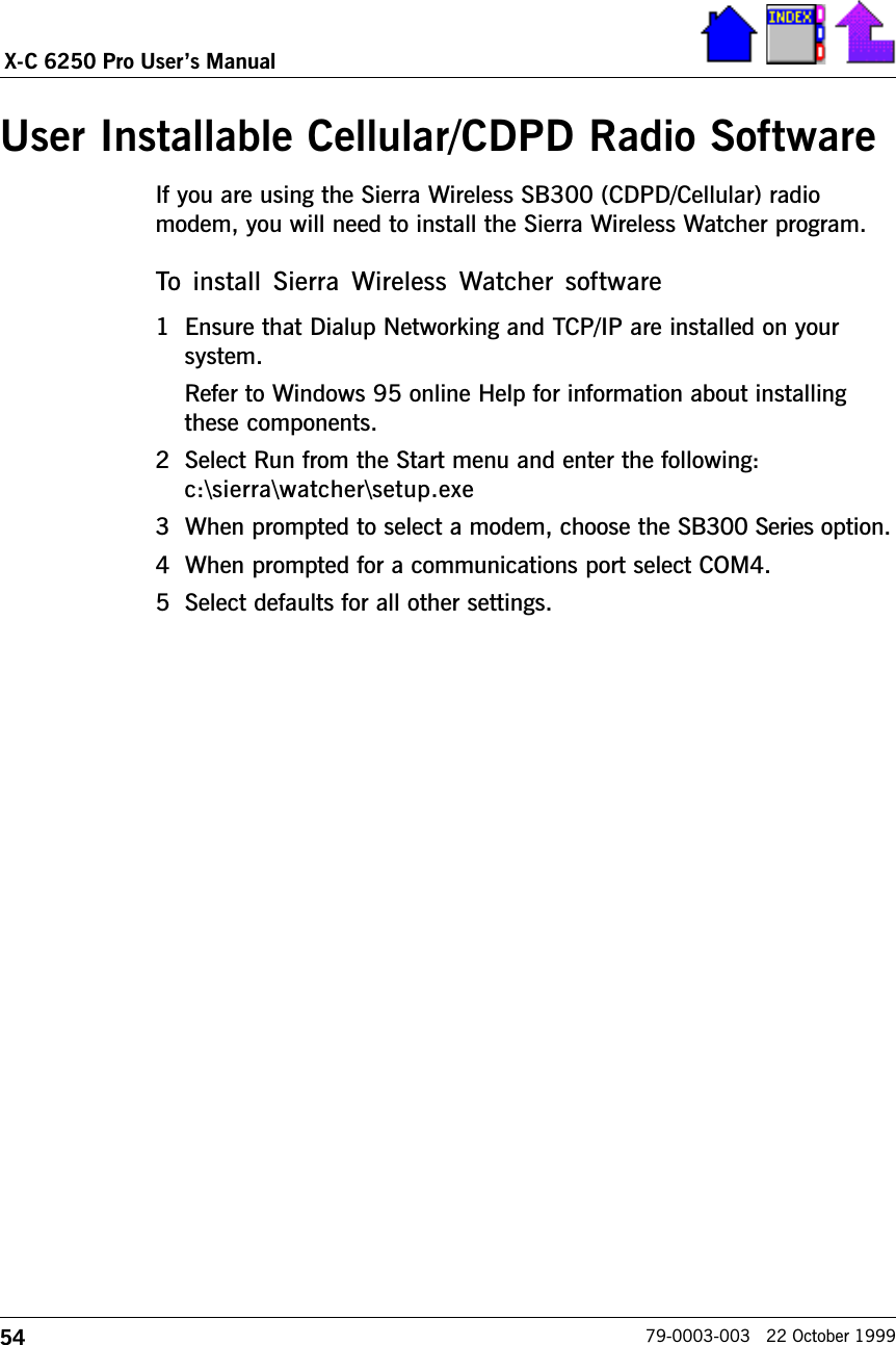 54X-C 6250 Pro Users Manual79-0003-003   22 October 1999User Installable Cellular/CDPD Radio SoftwareIf you are using the Sierra Wireless SB300 (CDPD/Cellular) radiomodem, you will need to install the Sierra Wireless Watcher program.  To  install  Sierra  Wireless Watcher  software1 Ensure that Dialup Networking and TCP/IP are installed on yoursystem.Refer to Windows 95 online Help for information about installingthese components.2 Select Run from the Start menu and enter the following:c:\sierra\watcher\setup.exe3 When prompted to select a modem, choose the SB300 Series option.4 When prompted for a communications port select COM4.5 Select defaults for all other settings.