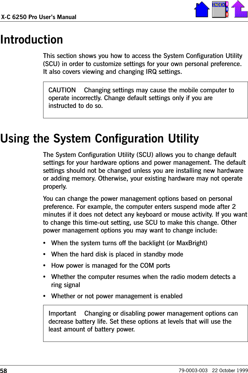 58X-C 6250 Pro Users Manual79-0003-003   22 October 1999IntroductionThis section shows you how to access the System Configuration Utility(SCU) in order to customize settings for your own personal preference.It also covers viewing and changing IRQ settings.Using the System Configuration UtilityThe System Configuration Utility (SCU) allows you to change defaultsettings for your hardware options and power management. The defaultsettings should not be changed unless you are installing new hardwareor adding memory. Otherwise, your existing hardware may not operateproperly.  You can change the power management options based on personalpreference. For example, the computer enters suspend mode after 2minutes if it does not detect any keyboard or mouse activity. If you wantto change this time-out setting, use SCU to make this change. Otherpower management options you may want to change include:•When the system turns off the backlight (or MaxBright)•When the hard disk is placed in standby mode•How power is managed for the COM ports•Whether the computer resumes when the radio modem detects aring signal•Whether or not power management is enabledCAUTION    Changing settings may cause the mobile computer tooperate incorrectly. Change default settings only if you areinstructed to do so.Important    Changing or disabling power management options candecrease battery life. Set these options at levels that will use theleast amount of battery power.