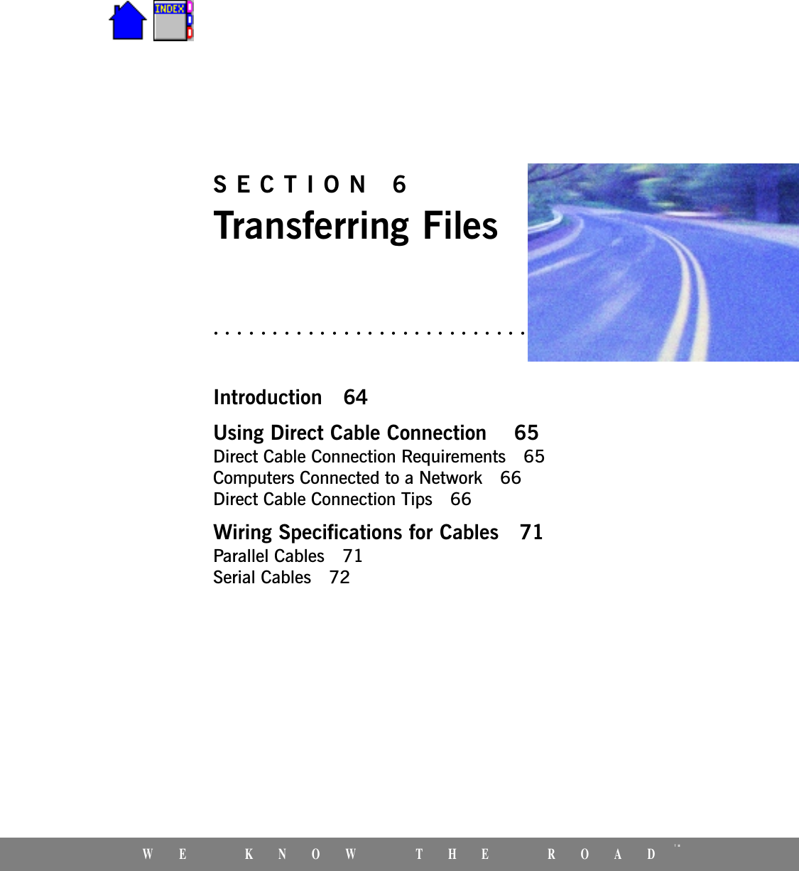 WE KNOW THE ROADTMSECTION 6Transferring FilesIntroduction 64Using Direct Cable Connection  65Direct Cable Connection Requirements 65Computers Connected to a Network 66Direct Cable Connection Tips 66Wiring Specifications for Cables 71Parallel Cables 71Serial Cables 72