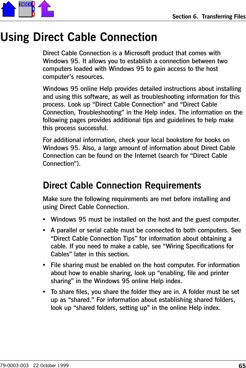 65Section 6.  Transferring Files79-0003-003   22 October 1999Using Direct Cable ConnectionDirect Cable Connection is a Microsoft product that comes withWindows 95. It allows you to establish a connection between twocomputers loaded with Windows 95 to gain access to the hostcomputers resources.Windows 95 online Help provides detailed instructions about installingand using this software, as well as troubleshooting information for thisprocess. Look up Direct Cable Connection and Direct CableConnection, Troubleshooting in the Help index. The information on thefollowing pages provides additional tips and guidelines to help makethis process successful.     For additional information, check your local bookstore for books onWindows 95. Also, a large amount of information about Direct CableConnection can be found on the Internet (search for Direct CableConnection).Direct Cable Connection RequirementsMake sure the following requirements are met before installing andusing Direct Cable Connection.•Windows 95 must be installed on the host and the guest computer.•A parallel or serial cable must be connected to both computers. SeeDirect Cable Connection Tips for information about obtaining acable. If you need to make a cable, see Wiring Specifications forCables later in this section.•File sharing must be enabled on the host computer. For informationabout how to enable sharing, look up enabling, file and printersharing in the Windows 95 online Help index.•To share files, you share the folder they are in. A folder must be setup as shared. For information about establishing shared folders,look up shared folders, setting up in the online Help index.