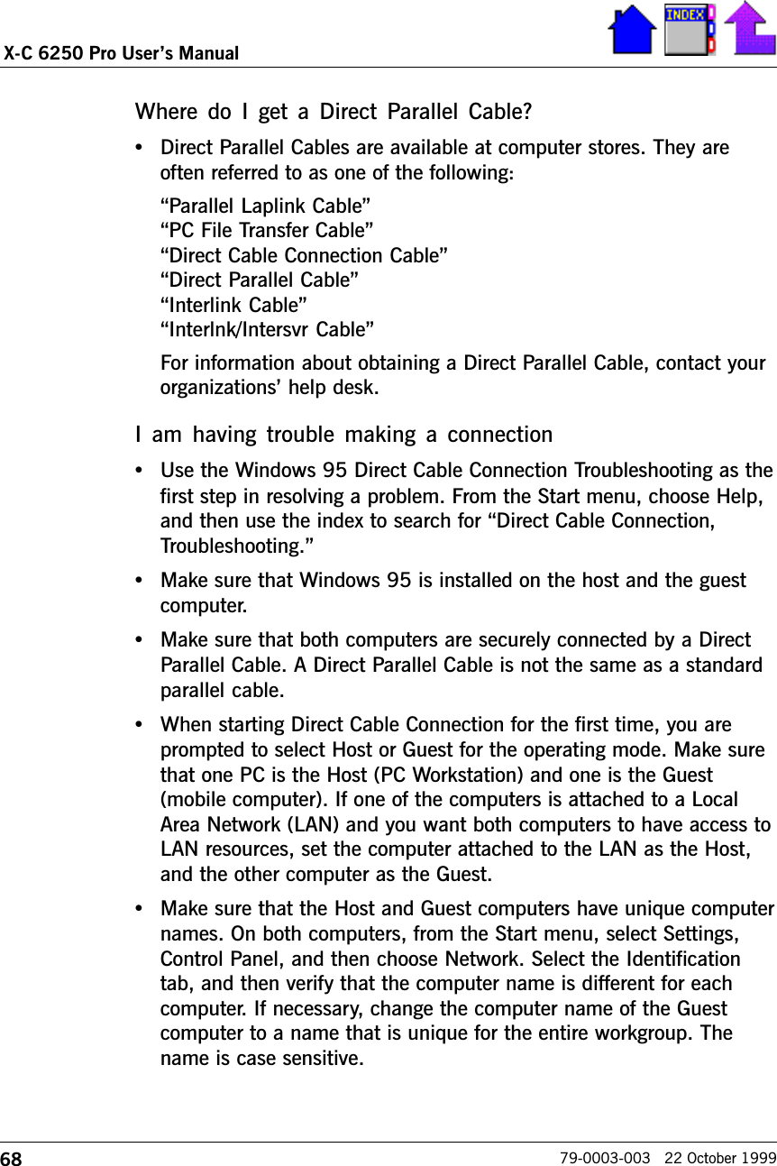 68X-C 6250 Pro Users Manual79-0003-003   22 October 1999Where do  I  get  a  Direct  Parallel  Cable?•Direct Parallel Cables are available at computer stores. They areoften referred to as one of the following:Parallel Laplink CablePC File Transfer CableDirect Cable Connection CableDirect Parallel CableInterlink CableInterlnk/Intersvr CableFor information about obtaining a Direct Parallel Cable, contact yourorganizations help desk.I am  having  trouble  making  a  connection•Use the Windows 95 Direct Cable Connection Troubleshooting as thefirst step in resolving a problem. From the Start menu, choose Help,and then use the index to search for Direct Cable Connection,Troubleshooting.•Make sure that Windows 95 is installed on the host and the guestcomputer.•Make sure that both computers are securely connected by a DirectParallel Cable. A Direct Parallel Cable is not the same as a standardparallel cable.•When starting Direct Cable Connection for the first time, you areprompted to select Host or Guest for the operating mode. Make surethat one PC is the Host (PC Workstation) and one is the Guest(mobile computer). If one of the computers is attached to a LocalArea Network (LAN) and you want both computers to have access toLAN resources, set the computer attached to the LAN as the Host,and the other computer as the Guest.•Make sure that the Host and Guest computers have unique computernames. On both computers, from the Start menu, select Settings,Control Panel, and then choose Network. Select the Identificationtab, and then verify that the computer name is different for eachcomputer. If necessary, change the computer name of the Guestcomputer to a name that is unique for the entire workgroup. Thename is case sensitive.