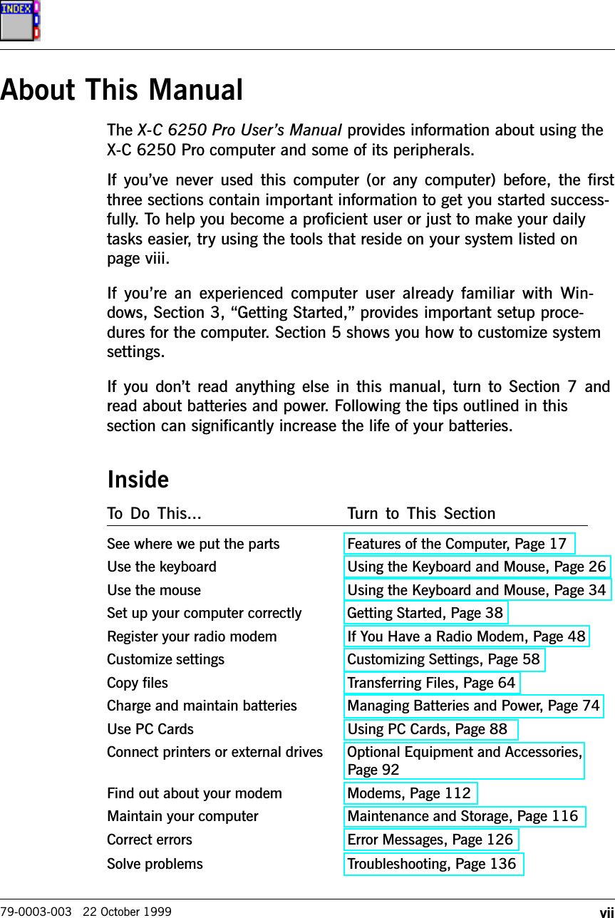 vii79-0003-003   22 October 1999About This ManualThe X-C 6250 Pro Users Manual provides information about using theX-C 6250 Pro computer and some of its peripherals.If youve  never  used  this  computer  (or  any  computer)  before,  the  firstthree sections contain important information to get you started success-fully. To help you become a proficient user or just to make your dailytasks easier, try using the tools that reside on your system listed onpage viii.If  youre  an  experienced  computer  user  already  familiar  with  Win-dows, Section 3, Getting Started, provides important setup proce-dures for the computer. Section 5 shows you how to customize systemsettings.If you dont read anything else in this manual, turn  to  Section  7 andread about batteries and power. Following the tips outlined in thissection can significantly increase the life of your batteries.InsideTo  Do  This... Turn  to  This  SectionSee where we put the parts Features of the Computer, Page 17Use the keyboard Using the Keyboard and Mouse, Page 26Use the mouse Using the Keyboard and Mouse, Page 34Set up your computer correctly Getting Started, Page 38Register your radio modem If You Have a Radio Modem, Page 48Customize settings Customizing Settings, Page 58Copy files Transferring Files, Page 64Charge and maintain batteries Managing Batteries and Power, Page 74Use PC Cards Using PC Cards, Page 88Connect printers or external drives Optional Equipment and Accessories,Page 92Find out about your modem Modems, Page 112Maintain your computer Maintenance and Storage, Page 116Correct errors Error Messages, Page 126Solve problems Troubleshooting, Page 136