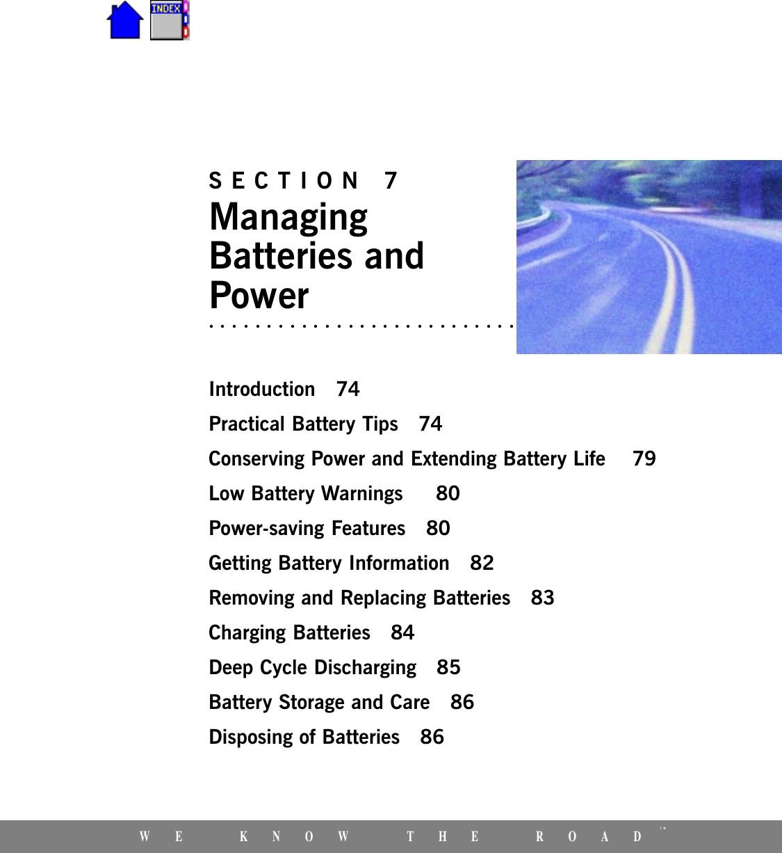 WE KNOW THE ROADTMSECTION 7ManagingBatteries andPowerIntroduction 74Practical Battery Tips 74Conserving Power and Extending Battery Life  79Low Battery Warnings   80Power-saving Features 80Getting Battery Information 82Removing and Replacing Batteries 83Charging Batteries 84Deep Cycle Discharging 85Battery Storage and Care 86Disposing of Batteries 86