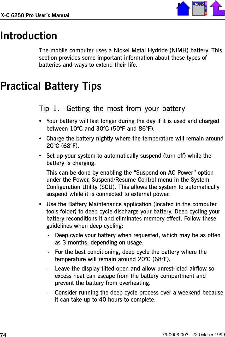 74X-C 6250 Pro Users Manual79-0003-003   22 October 1999IntroductionThe mobile computer uses a Nickel Metal Hydride (NiMH) battery. Thissection provides some important information about these types ofbatteries and ways to extend their life.Practical Battery TipsTip 1.    Getting the  most  from your  battery•Your battery will last longer during the day if it is used and chargedbetween 10°C and 30°C (50°F and 86°F).•Charge the battery nightly where the temperature will remain around20°C (68°F).•Set up your system to automatically suspend (turn off) while thebattery is charging.This can be done by enabling the Suspend on AC Power optionunder the Power, Suspend/Resume Control menu in the SystemConfiguration Utility (SCU). This allows the system to automaticallysuspend while it is connected to external power.•Use the Battery Maintenance application (located in the computertools folder) to deep cycle discharge your battery. Deep cycling yourbattery reconditions it and eliminates memory effect. Follow theseguidelines when deep cycling:- Deep cycle your battery when requested, which may be as oftenas 3 months, depending on usage.- For the best conditioning, deep cycle the battery where thetemperature will remain around 20°C (68°F). - Leave the display tilted open and allow unrestricted airflow soexcess heat can escape from the battery compartment andprevent the battery from overheating.- Consider running the deep cycle process over a weekend becauseit can take up to 40 hours to complete.