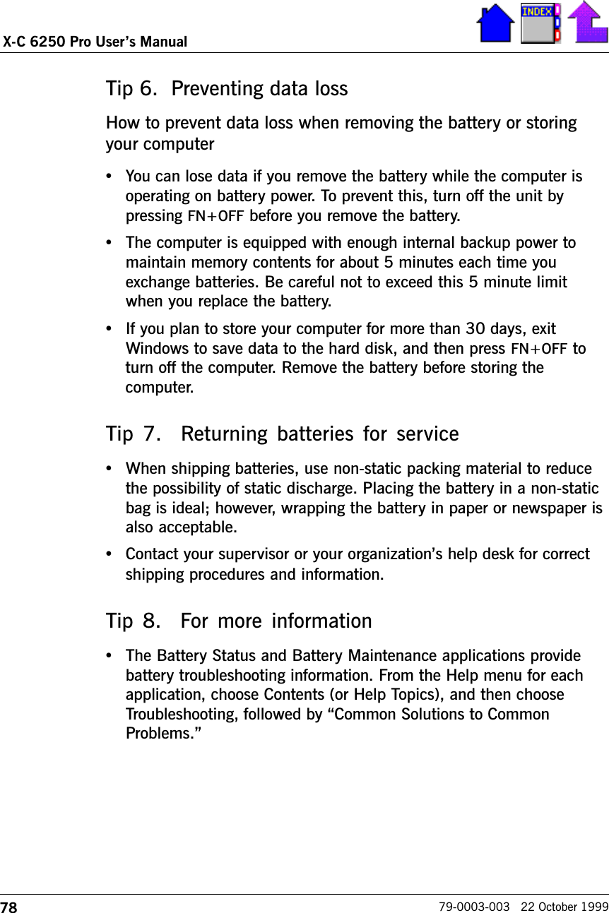 78X-C 6250 Pro Users Manual79-0003-003   22 October 1999Tip 6.  Preventing data lossHow to prevent data loss when removing the battery or storingyour computer•You can lose data if you remove the battery while the computer isoperating on battery power. To prevent this, turn off the unit bypressing FN+OFF before you remove the battery.•The computer is equipped with enough internal backup power tomaintain memory contents for about 5 minutes each time youexchange batteries. Be careful not to exceed this 5 minute limitwhen you replace the battery.•If you plan to store your computer for more than 30 days, exitWindows to save data to the hard disk, and then press FN+OFF toturn off the computer. Remove the battery before storing thecomputer.Tip 7.  Returning batteries for service•When shipping batteries, use non-static packing material to reducethe possibility of static discharge. Placing the battery in a non-staticbag is ideal; however, wrapping the battery in paper or newspaper isalso acceptable.•Contact your supervisor or your organizations help desk for correctshipping procedures and information.Tip  8.    For  more  information•The Battery Status and Battery Maintenance applications providebattery troubleshooting information. From the Help menu for eachapplication, choose Contents (or Help Topics), and then chooseTroubleshooting, followed by Common Solutions to CommonProblems.