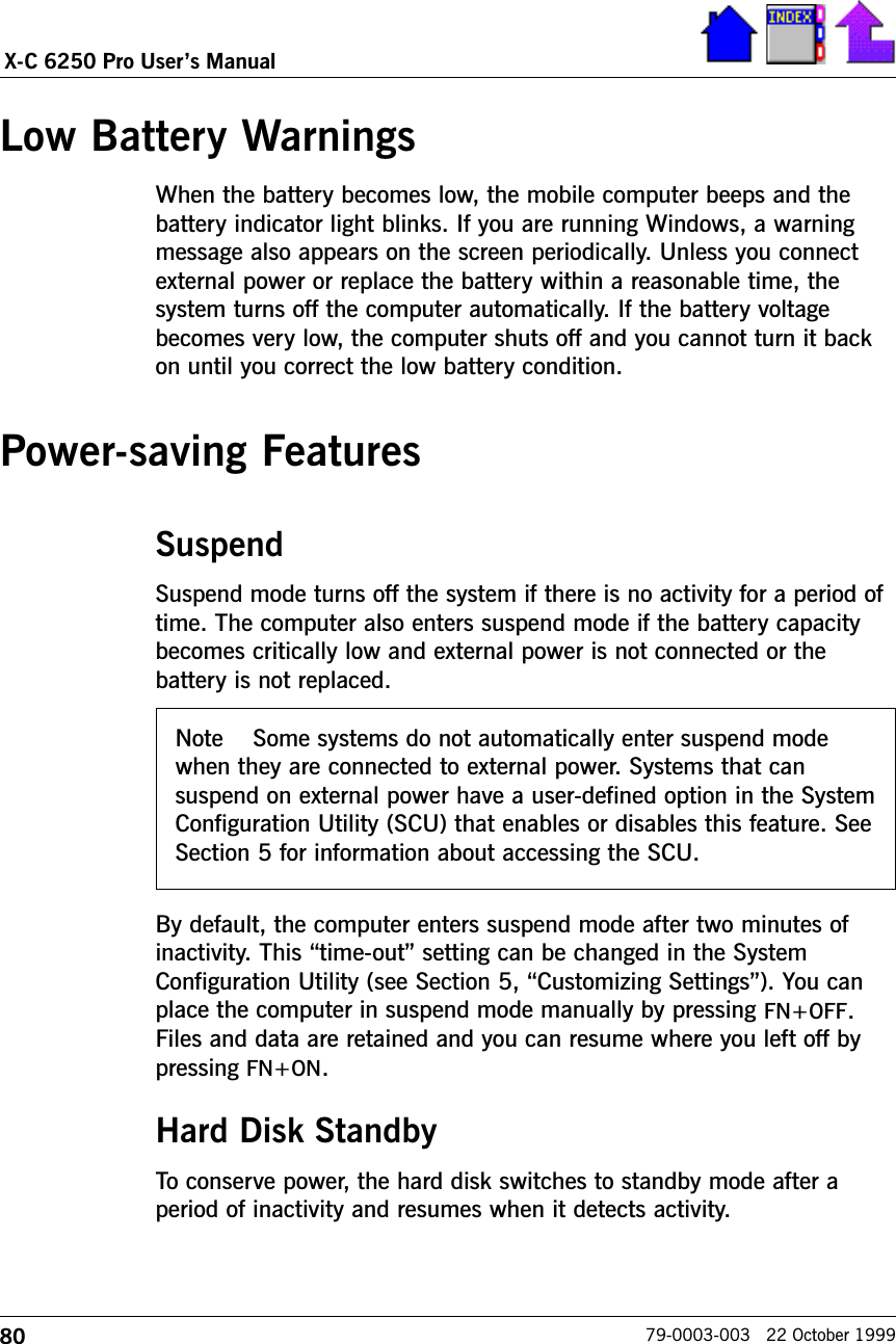 80X-C 6250 Pro Users Manual79-0003-003   22 October 1999Low Battery WarningsWhen the battery becomes low, the mobile computer beeps and thebattery indicator light blinks. If you are running Windows, a warningmessage also appears on the screen periodically. Unless you connectexternal power or replace the battery within a reasonable time, thesystem turns off the computer automatically. If the battery voltagebecomes very low, the computer shuts off and you cannot turn it backon until you correct the low battery condition.  Power-saving FeaturesSuspendSuspend mode turns off the system if there is no activity for a period oftime. The computer also enters suspend mode if the battery capacitybecomes critically low and external power is not connected or thebattery is not replaced. By default, the computer enters suspend mode after two minutes ofinactivity. This time-out setting can be changed in the SystemConfiguration Utility (see Section 5, Customizing Settings). You canplace the computer in suspend mode manually by pressing FN+OFF.Files and data are retained and you can resume where you left off bypressing FN+ON.Hard Disk StandbyTo conserve power, the hard disk switches to standby mode after aperiod of inactivity and resumes when it detects activity.Note    Some systems do not automatically enter suspend modewhen they are connected to external power. Systems that cansuspend on external power have a user-defined option in the SystemConfiguration Utility (SCU) that enables or disables this feature. SeeSection 5 for information about accessing the SCU.