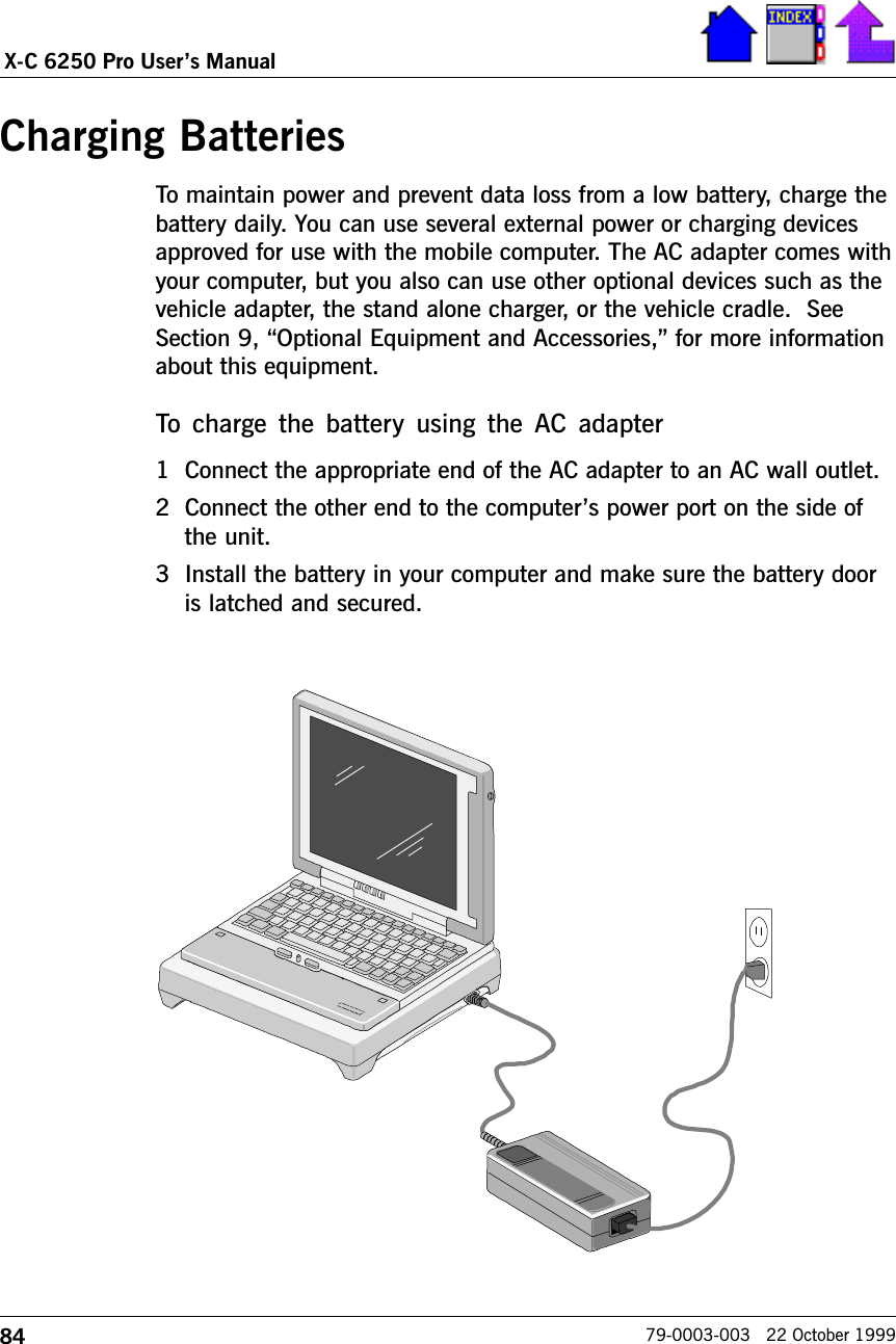 84X-C 6250 Pro Users Manual79-0003-003   22 October 1999Charging BatteriesTo maintain power and prevent data loss from a low battery, charge thebattery daily. You can use several external power or charging devicesapproved for use with the mobile computer. The AC adapter comes withyour computer, but you also can use other optional devices such as thevehicle adapter, the stand alone charger, or the vehicle cradle.  SeeSection 9, Optional Equipment and Accessories, for more informationabout this equipment.    To  charge  the  battery  using  the AC  adapter1 Connect the appropriate end of the AC adapter to an AC wall outlet.2 Connect the other end to the computers power port on the side ofthe unit.3 Install the battery in your computer and make sure the battery dooris latched and secured.VelcroPad