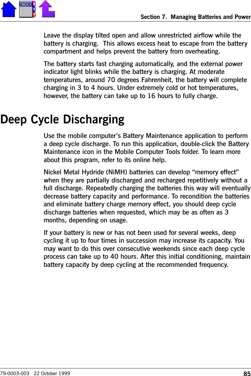 85Section 7.  Managing Batteries and Power79-0003-003   22 October 1999Leave the display tilted open and allow unrestricted airflow while thebattery is charging.  This allows excess heat to escape from the batterycompartment and helps prevent the battery from overheating.The battery starts fast charging automatically, and the external powerindicator light blinks while the battery is charging. At moderatetemperatures, around 70 degrees Fahrenheit, the battery will completecharging in 3 to 4 hours. Under extremely cold or hot temperatures,however, the battery can take up to 16 hours to fully charge.Deep Cycle DischargingUse the mobile computers Battery Maintenance application to performa deep cycle discharge. To run this application, double-click the BatteryMaintenance icon in the Mobile Computer Tools folder. To learn moreabout this program, refer to its online help.Nickel Metal Hydride (NiMH) batteries can develop memory effectwhen they are partially discharged and recharged repetitively without afull discharge. Repeatedly charging the batteries this way will eventuallydecrease battery capacity and performance. To recondition the batteriesand eliminate battery charge memory effect, you should deep cycledischarge batteries when requested, which may be as often as 3months, depending on usage. If your battery is new or has not been used for several weeks, deepcycling it up to four times in succession may increase its capacity. Youmay want to do this over consecutive weekends since each deep cycleprocess can take up to 40 hours. After this initial conditioning, maintainbattery capacity by deep cycling at the recommended frequency.