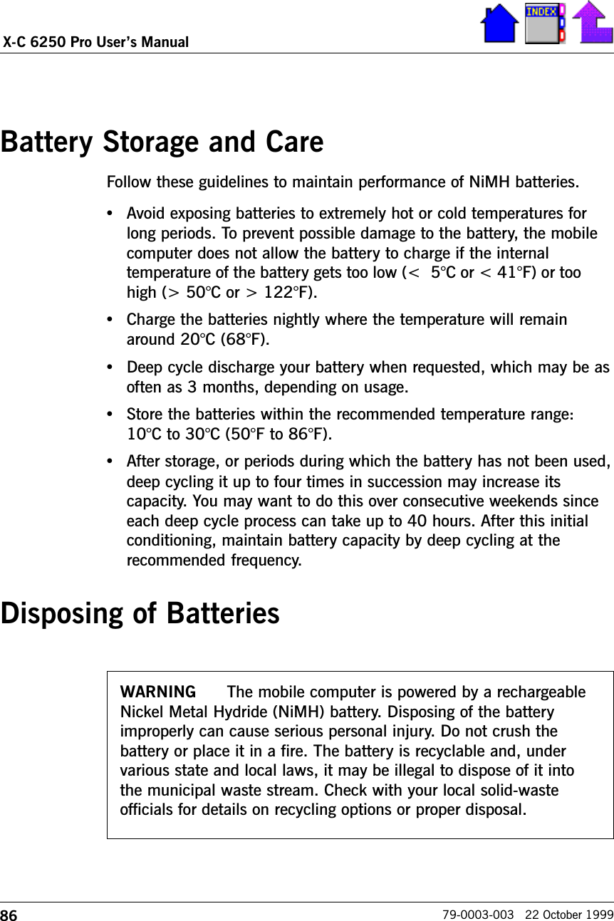 86X-C 6250 Pro Users Manual79-0003-003   22 October 1999Battery Storage and CareFollow these guidelines to maintain performance of NiMH batteries.   •Avoid exposing batteries to extremely hot or cold temperatures forlong periods. To prevent possible damage to the battery, the mobilecomputer does not allow the battery to charge if the internaltemperature of the battery gets too low (&lt;5°C or &lt; 41°F) or toohigh (&gt; 50°C or &gt; 122°F).•Charge the batteries nightly where the temperature will remainaround 20°C (68°F).•Deep cycle discharge your battery when requested, which may be asoften as 3 months, depending on usage.•Store the batteries within the recommended temperature range:10°C to 30°C (50°F to 86°F).•After storage, or periods during which the battery has not been used,deep cycling it up to four times in succession may increase itscapacity. You may want to do this over consecutive weekends sinceeach deep cycle process can take up to 40 hours. After this initialconditioning, maintain battery capacity by deep cycling at therecommended frequency.Disposing of BatteriesWARNING The mobile computer is powered by a rechargeableNickel Metal Hydride (NiMH) battery. Disposing of the batteryimproperly can cause serious personal injury. Do not crush thebattery or place it in a fire. The battery is recyclable and, undervarious state and local laws, it may be illegal to dispose of it intothe municipal waste stream. Check with your local solid-wasteofficials for details on recycling options or proper disposal.