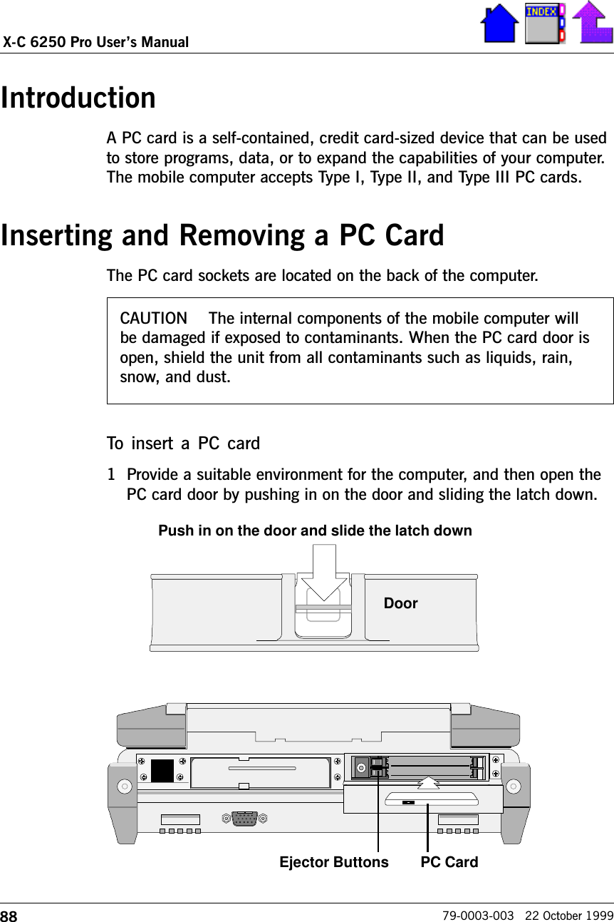 88X-C 6250 Pro Users Manual79-0003-003   22 October 1999CAUTION    The internal components of the mobile computer willbe damaged if exposed to contaminants. When the PC card door isopen, shield the unit from all contaminants such as liquids, rain,snow, and dust.IntroductionA PC card is a self-contained, credit card-sized device that can be usedto store programs, data, or to expand the capabilities of your computer.The mobile computer accepts Type I, Type II, and Type III PC cards.  Inserting and Removing a PC CardThe PC card sockets are located on the back of the computer.To insert  a PC  card1 Provide a suitable environment for the computer, and then open thePC card door by pushing in on the door and sliding the latch down.Push in on the door and slide the latch downDoorEjector Buttons PC Card