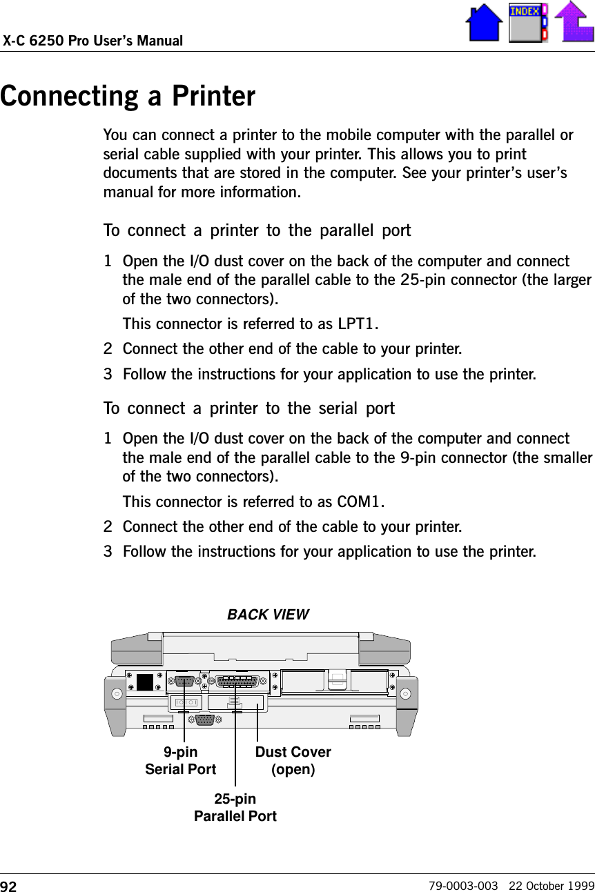 92X-C 6250 Pro Users Manual79-0003-003   22 October 1999Connecting a PrinterYou can connect a printer to the mobile computer with the parallel orserial cable supplied with your printer. This allows you to printdocuments that are stored in the computer. See your printers usersmanual for more information.      To  connect  a  printer to the  parallel port1 Open the I/O dust cover on the back of the computer and connectthe male end of the parallel cable to the 25-pin connector (the largerof the two connectors).This connector is referred to as LPT1.2 Connect the other end of the cable to your printer.3 Follow the instructions for your application to use the printer.To  connect  a  printer  to  the serial  port1 Open the I/O dust cover on the back of the computer and connectthe male end of the parallel cable to the 9-pin connector (the smallerof the two connectors).This connector is referred to as COM1. 2 Connect the other end of the cable to your printer.3 Follow the instructions for your application to use the printer.BACK VIEW9-pinSerial Port Dust Cover(open)25-pinParallel Port