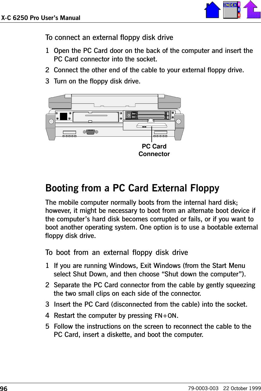 96X-C 6250 Pro Users Manual79-0003-003   22 October 1999To connect an external floppy disk drive1 Open the PC Card door on the back of the computer and insert thePC Card connector into the socket.2 Connect the other end of the cable to your external floppy drive.3 Turn on the floppy disk drive.Booting from a PC Card External FloppyThe mobile computer normally boots from the internal hard disk;however, it might be necessary to boot from an alternate boot device ifthe computers hard disk becomes corrupted or fails, or if you want toboot another operating system. One option is to use a bootable externalfloppy disk drive.To  boot  from  an external  floppy disk  drive1 If you are running Windows, Exit Windows (from the Start Menuselect Shut Down, and then choose Shut down the computer).2 Separate the PC Card connector from the cable by gently squeezingthe two small clips on each side of the connector.3 Insert the PC Card (disconnected from the cable) into the socket.4 Restart the computer by pressing FN+ON.5 Follow the instructions on the screen to reconnect the cable to thePC Card, insert a diskette, and boot the computer.PC CardConnector