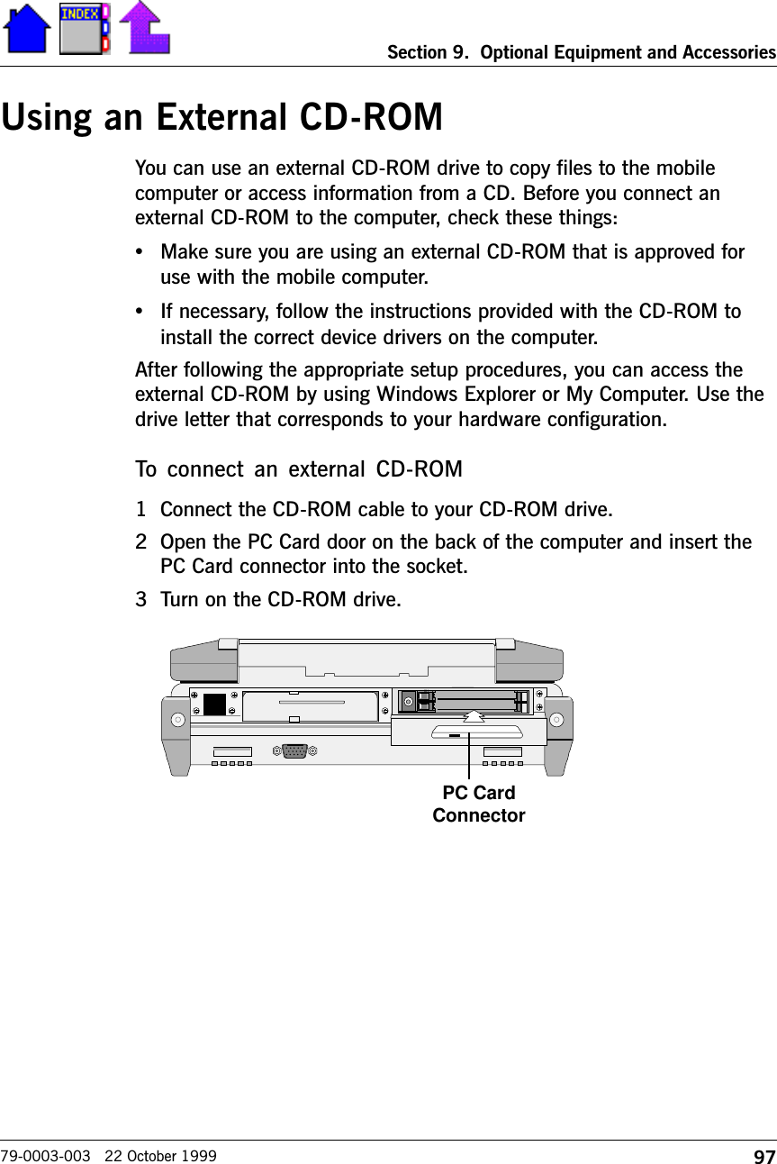 97Section 9.  Optional Equipment and Accessories79-0003-003   22 October 1999Using an External CD-ROMYou can use an external CD-ROM drive to copy files to the mobilecomputer or access information from a CD. Before you connect anexternal CD-ROM to the computer, check these things: •Make sure you are using an external CD-ROM that is approved foruse with the mobile computer.•If necessary, follow the instructions provided with the CD-ROM toinstall the correct device drivers on the computer.After following the appropriate setup procedures, you can access theexternal CD-ROM by using Windows Explorer or My Computer. Use thedrive letter that corresponds to your hardware configuration.To  connect  an  external  CD-ROM1 Connect the CD-ROM cable to your CD-ROM drive.2 Open the PC Card door on the back of the computer and insert thePC Card connector into the socket.3 Turn on the CD-ROM drive.PC CardConnector