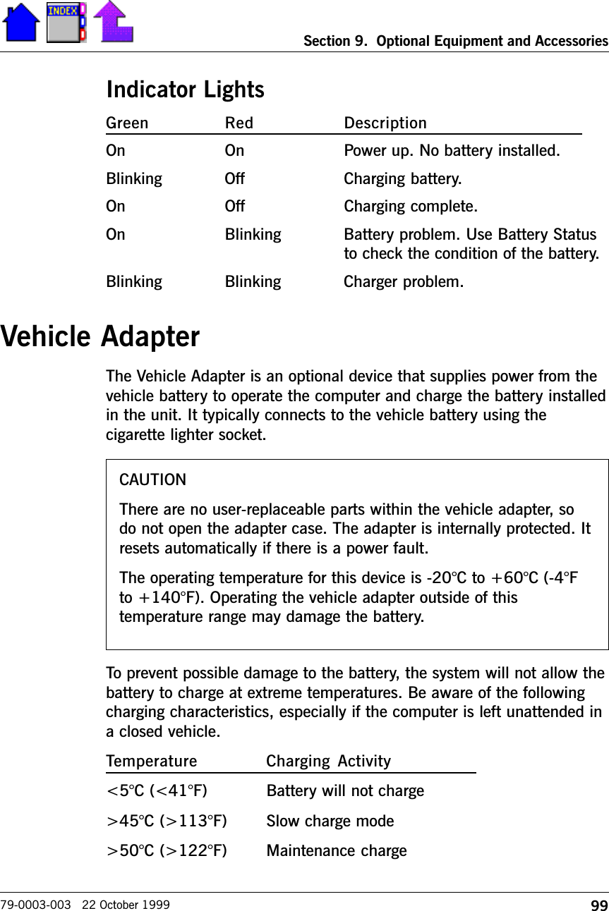 99Section 9.  Optional Equipment and Accessories79-0003-003   22 October 1999Indicator LightsGreen Red DescriptionOn On Power up. No battery installed.Blinking Off Charging battery.On Off Charging complete.On Blinking Battery problem. Use Battery Statusto check the condition of the battery.Blinking Blinking Charger problem.Vehicle AdapterThe Vehicle Adapter is an optional device that supplies power from thevehicle battery to operate the computer and charge the battery installedin the unit. It typically connects to the vehicle battery using thecigarette lighter socket. To prevent possible damage to the battery, the system will not allow thebattery to charge at extreme temperatures. Be aware of the followingcharging characteristics, especially if the computer is left unattended ina closed vehicle.Temperature Charging  Activity&lt;5°C (&lt;41°F) Battery will not charge&gt;45°C (&gt;113°F) Slow charge mode&gt;50°C (&gt;122°F) Maintenance chargeCAUTIONThere are no user-replaceable parts within the vehicle adapter, sodo not open the adapter case. The adapter is internally protected. Itresets automatically if there is a power fault.The operating temperature for this device is -20°C to +60°C (-4°Fto +140°F). Operating the vehicle adapter outside of thistemperature range may damage the battery.