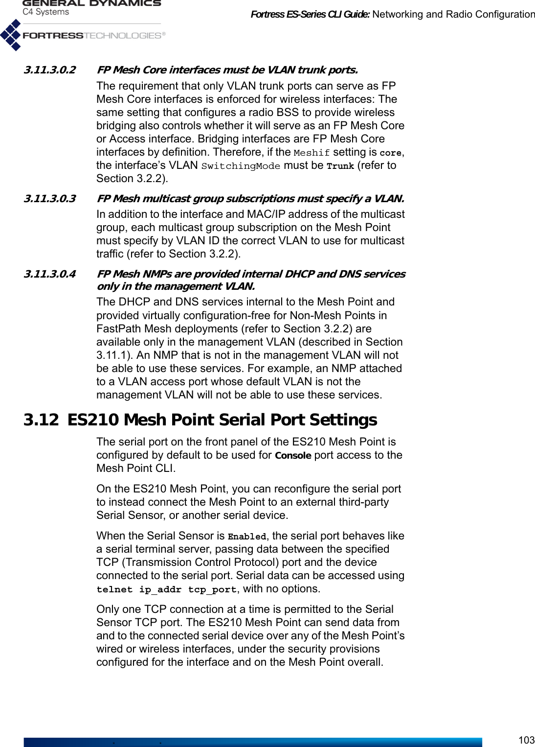 Fortress ES-Series CLI Guide: Networking and Radio Configuration1033.11.3.0.2 FP Mesh Core interfaces must be VLAN trunk ports.The requirement that only VLAN trunk ports can serve as FP Mesh Core interfaces is enforced for wireless interfaces: The same setting that configures a radio BSS to provide wireless bridging also controls whether it will serve as an FP Mesh Core or Access interface. Bridging interfaces are FP Mesh Core interfaces by definition. Therefore, if the Meshif setting is core, the interface’s VLAN SwitchingMode must be Trunk (refer to Section 3.2.2).3.11.3.0.3 FP Mesh multicast group subscriptions must specify a VLAN.In addition to the interface and MAC/IP address of the multicast group, each multicast group subscription on the Mesh Point must specify by VLAN ID the correct VLAN to use for multicast traffic (refer to Section 3.2.2).3.11.3.0.4 FP Mesh NMPs are provided internal DHCP and DNS services only in the management VLAN.The DHCP and DNS services internal to the Mesh Point and provided virtually configuration-free for Non-Mesh Points in FastPath Mesh deployments (refer to Section 3.2.2) are available only in the management VLAN (described in Section 3.11.1). An NMP that is not in the management VLAN will not be able to use these services. For example, an NMP attached to a VLAN access port whose default VLAN is not the management VLAN will not be able to use these services.3.12 ES210 Mesh Point Serial Port SettingsThe serial port on the front panel of the ES210 Mesh Point is configured by default to be used for Console port access to the Mesh Point CLI.On the ES210 Mesh Point, you can reconfigure the serial port to instead connect the Mesh Point to an external third-party Serial Sensor, or another serial device.When the Serial Sensor is Enabled, the serial port behaves like a serial terminal server, passing data between the specified TCP (Transmission Control Protocol) port and the device connected to the serial port. Serial data can be accessed using telnet ip_addr tcp_port, with no options.Only one TCP connection at a time is permitted to the Serial Sensor TCP port. The ES210 Mesh Point can send data from and to the connected serial device over any of the Mesh Point’s wired or wireless interfaces, under the security provisions configured for the interface and on the Mesh Point overall.