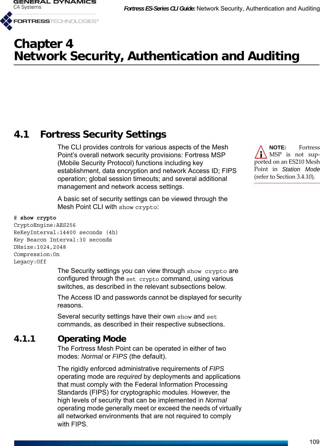 Fortress ES-Series CLI Guide: Network Security, Authentication and Auditing109Chapter 4Network Security, Authentication and Auditing4.1 Fortress Security Settings NOTE: FortressMSP is not sup-ported on an ES210 MeshPoint in Station Mode(refer to Section 3.4.10).The CLI provides controls for various aspects of the Mesh Point’s overall network security provisions: Fortress MSP (Mobile Security Protocol) functions including key establishment, data encryption and network Access ID; FIPS operation; global session timeouts; and several additional management and network access settings.A basic set of security settings can be viewed through the Mesh Point CLI with show crypto:# show cryptoCryptoEngine:AES256ReKeyInterval:14400 seconds (4h)Key Beacon Interval:30 secondsDHsize:1024,2048Compression:OnLegacy:Off The Security settings you can view through show crypto are configured through the set crypto command, using various switches, as described in the relevant subsections below.The Access ID and passwords cannot be displayed for security reasons.Several security settings have their own show and set commands, as described in their respective subsections.4.1.1 Operating Mode The Fortress Mesh Point can be operated in either of two modes: Normal or FIPS (the default).The rigidly enforced administrative requirements of FIPS operating mode are required by deployments and applications that must comply with the Federal Information Processing Standards (FIPS) for cryptographic modules. However, the high levels of security that can be implemented in Normal operating mode generally meet or exceed the needs of virtually all networked environments that are not required to comply with FIPS.