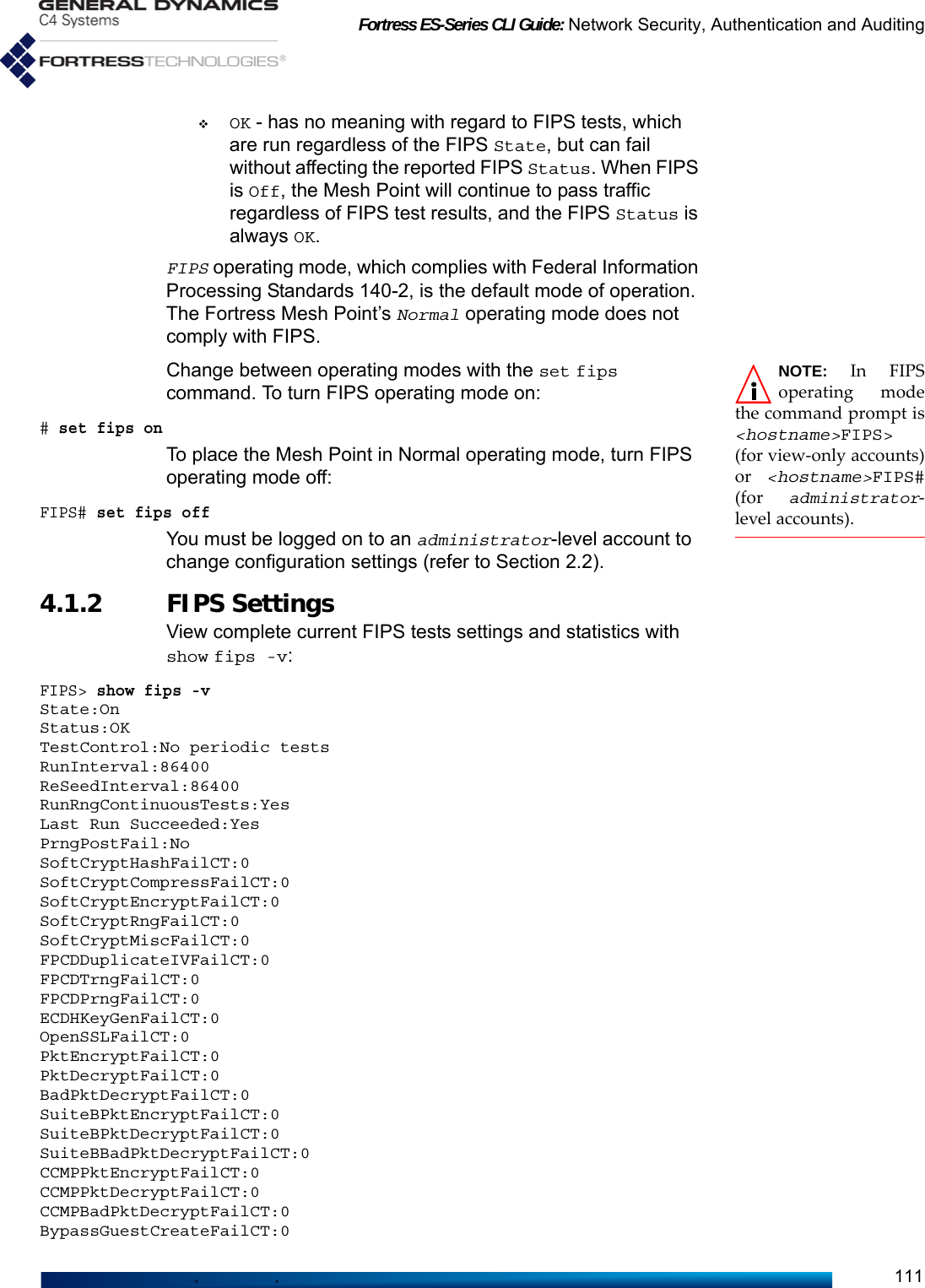 Fortress ES-Series CLI Guide: Network Security, Authentication and Auditing111OK - has no meaning with regard to FIPS tests, which are run regardless of the FIPS State, but can fail without affecting the reported FIPS Status. When FIPS is Off, the Mesh Point will continue to pass traffic regardless of FIPS test results, and the FIPS Status is always OK.FIPS operating mode, which complies with Federal Information Processing Standards 140-2, is the default mode of operation. The Fortress Mesh Point’s Normal operating mode does not comply with FIPS. NOTE: In FIPSoperating modethe command prompt is&lt;hostname&gt;FIPS&gt;(for view-only accounts)or  &lt;hostname&gt;FIPS#(for  administrator-level accounts).Change between operating modes with the set fips command. To turn FIPS operating mode on:# set fips onTo place the Mesh Point in Normal operating mode, turn FIPS operating mode off:FIPS# set fips offYou must be logged on to an administrator-level account to change configuration settings (refer to Section 2.2).4.1.2 FIPS Settings View complete current FIPS tests settings and statistics with show fips -v:FIPS&gt; show fips -vState:OnStatus:OKTestControl:No periodic testsRunInterval:86400ReSeedInterval:86400RunRngContinuousTests:YesLast Run Succeeded:YesPrngPostFail:NoSoftCryptHashFailCT:0SoftCryptCompressFailCT:0SoftCryptEncryptFailCT:0SoftCryptRngFailCT:0SoftCryptMiscFailCT:0FPCDDuplicateIVFailCT:0FPCDTrngFailCT:0FPCDPrngFailCT:0ECDHKeyGenFailCT:0OpenSSLFailCT:0PktEncryptFailCT:0PktDecryptFailCT:0BadPktDecryptFailCT:0SuiteBPktEncryptFailCT:0SuiteBPktDecryptFailCT:0SuiteBBadPktDecryptFailCT:0CCMPPktEncryptFailCT:0CCMPPktDecryptFailCT:0CCMPBadPktDecryptFailCT:0BypassGuestCreateFailCT:0