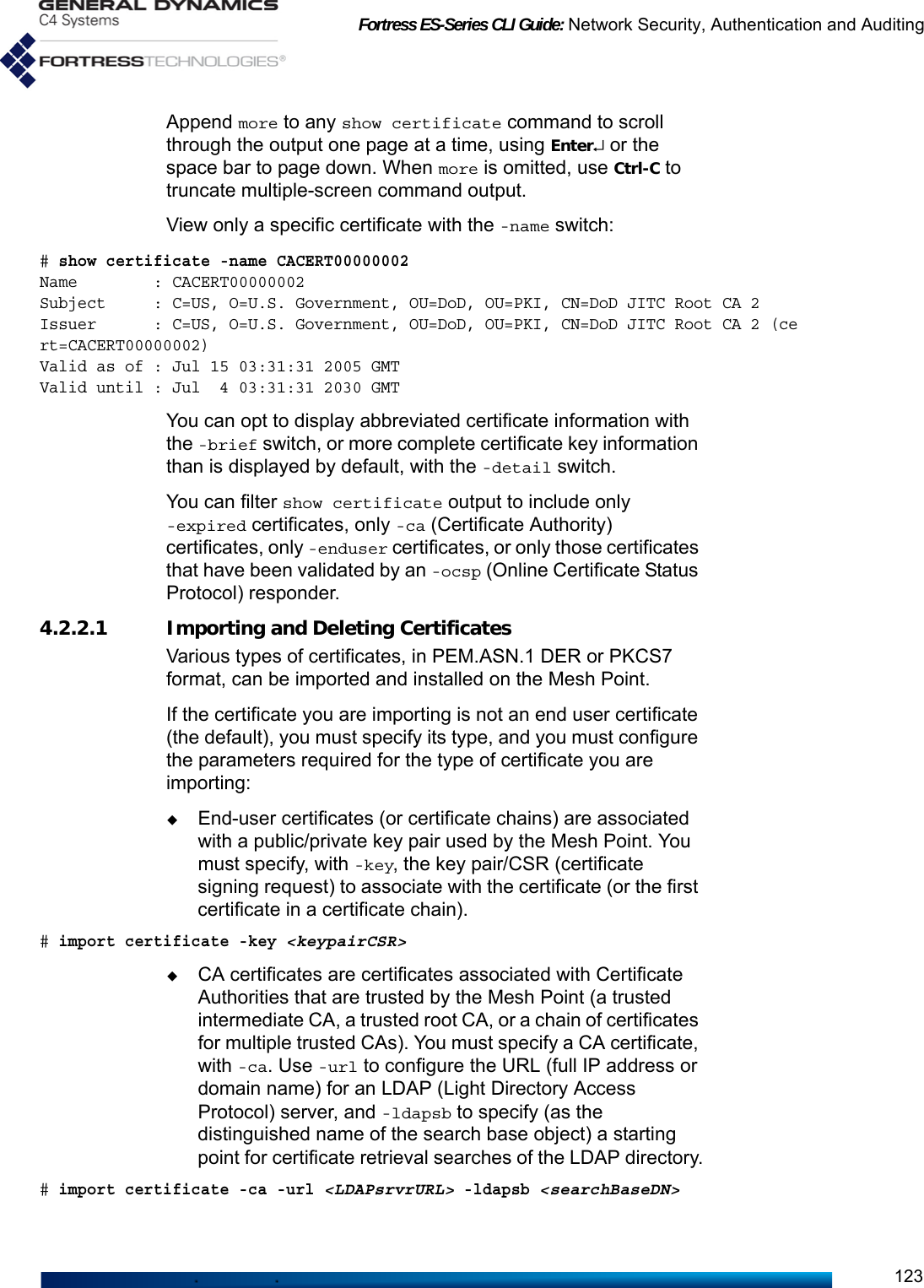 Fortress ES-Series CLI Guide: Network Security, Authentication and Auditing123Append more to any show certificate command to scroll through the output one page at a time, using Enter↵ or the space bar to page down. When more is omitted, use Ctrl-C to truncate multiple-screen command output.View only a specific certificate with the -name switch:# show certificate -name CACERT00000002Name        : CACERT00000002Subject     : C=US, O=U.S. Government, OU=DoD, OU=PKI, CN=DoD JITC Root CA 2Issuer      : C=US, O=U.S. Government, OU=DoD, OU=PKI, CN=DoD JITC Root CA 2 (cert=CACERT00000002)Valid as of : Jul 15 03:31:31 2005 GMTValid until : Jul  4 03:31:31 2030 GMTYou can opt to display abbreviated certificate information with the -brief switch, or more complete certificate key information than is displayed by default, with the -detail switch. You can filter show certificate output to include only -expired certificates, only -ca (Certificate Authority) certificates, only -enduser certificates, or only those certificates that have been validated by an -ocsp (Online Certificate Status Protocol) responder.    4.2.2.1 Importing and Deleting CertificatesVarious types of certificates, in PEM.ASN.1 DER or PKCS7 format, can be imported and installed on the Mesh Point. If the certificate you are importing is not an end user certificate (the default), you must specify its type, and you must configure the parameters required for the type of certificate you are importing:End-user certificates (or certificate chains) are associated with a public/private key pair used by the Mesh Point. You must specify, with -key, the key pair/CSR (certificate signing request) to associate with the certificate (or the first certificate in a certificate chain).# import certificate -key &lt;keypairCSR&gt;CA certificates are certificates associated with Certificate Authorities that are trusted by the Mesh Point (a trusted intermediate CA, a trusted root CA, or a chain of certificates for multiple trusted CAs). You must specify a CA certificate, with -ca. Use -url to configure the URL (full IP address or domain name) for an LDAP (Light Directory Access Protocol) server, and -ldapsb to specify (as the distinguished name of the search base object) a starting point for certificate retrieval searches of the LDAP directory.# import certificate -ca -url &lt;LDAPsrvrURL&gt; -ldapsb &lt;searchBaseDN&gt;