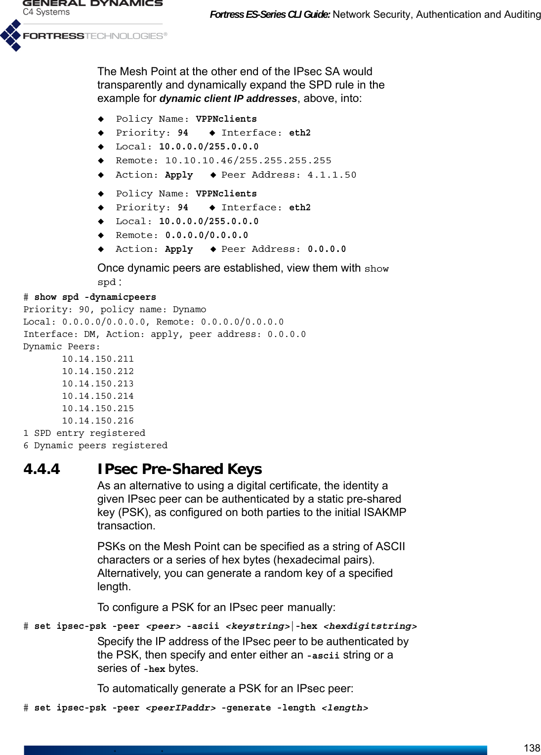 Fortress ES-Series CLI Guide: Network Security, Authentication and Auditing138The Mesh Point at the other end of the IPsec SA would transparently and dynamically expand the SPD rule in the example for dynamic client IP addresses, above, into:Policy Name: VPPNclientsPriority: 94Interface: eth2Local: 10.0.0.0/255.0.0.0Remote: 10.10.10.46/255.255.255.255Action: ApplyPeer Address: 4.1.1.50Policy Name: VPPNclientsPriority: 94Interface: eth2Local: 10.0.0.0/255.0.0.0Remote: 0.0.0.0/0.0.0.0Action: ApplyPeer Address: 0.0.0.0Once dynamic peers are established, view them with show spd :# show spd -dynamicpeersPriority: 90, policy name: DynamoLocal: 0.0.0.0/0.0.0.0, Remote: 0.0.0.0/0.0.0.0Interface: DM, Action: apply, peer address: 0.0.0.0Dynamic Peers:       10.14.150.211       10.14.150.212       10.14.150.213       10.14.150.214       10.14.150.215       10.14.150.2161 SPD entry registered6 Dynamic peers registered4.4.4 IPsec Pre-Shared KeysAs an alternative to using a digital certificate, the identity a given IPsec peer can be authenticated by a static pre-shared key (PSK), as configured on both parties to the initial ISAKMP transaction.PSKs on the Mesh Point can be specified as a string of ASCII characters or a series of hex bytes (hexadecimal pairs). Alternatively, you can generate a random key of a specified length.To configure a PSK for an IPsec peer manually:# set ipsec-psk -peer &lt;peer&gt; -ascii &lt;keystring&gt;|-hex &lt;hexdigitstring&gt;Specify the IP address of the IPsec peer to be authenticated by the PSK, then specify and enter either an -ascii string or a series of -hex bytes.To automatically generate a PSK for an IPsec peer:# set ipsec-psk -peer &lt;peerIPaddr&gt; -generate -length &lt;length&gt;