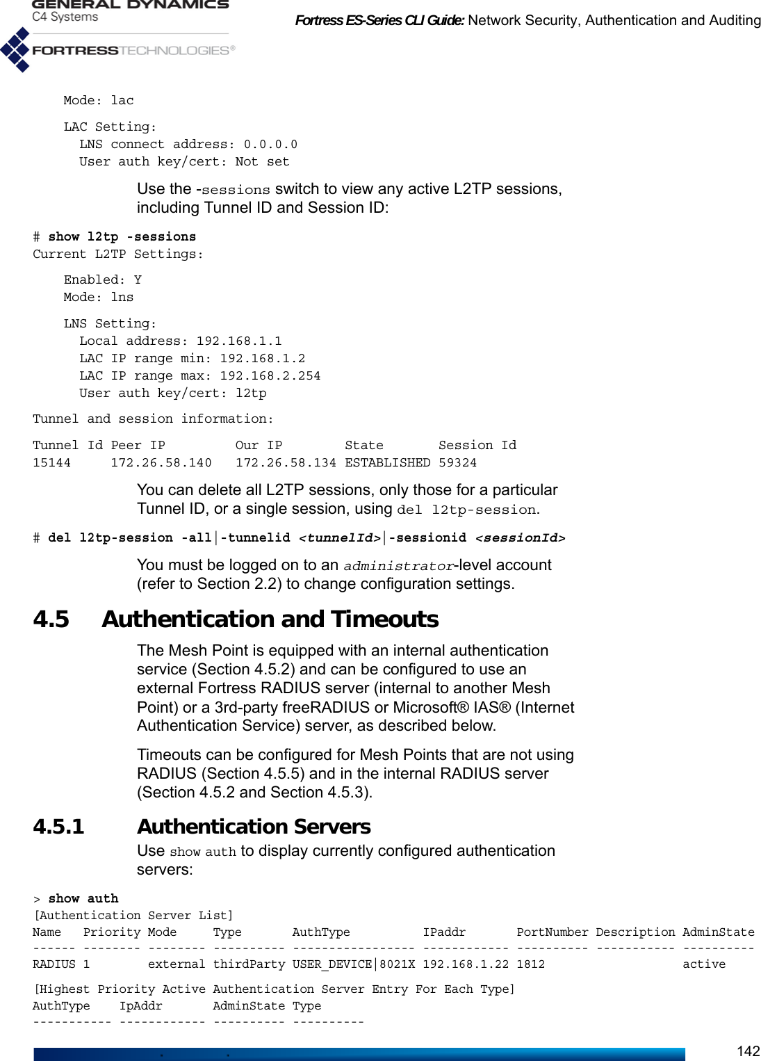 Fortress ES-Series CLI Guide: Network Security, Authentication and Auditing142    Mode: lac    LAC Setting:      LNS connect address: 0.0.0.0      User auth key/cert: Not setUse the -sessions switch to view any active L2TP sessions, including Tunnel ID and Session ID:# show l2tp -sessionsCurrent L2TP Settings:    Enabled: Y    Mode: lns    LNS Setting:      Local address: 192.168.1.1      LAC IP range min: 192.168.1.2      LAC IP range max: 192.168.2.254      User auth key/cert: l2tpTunnel and session information:Tunnel Id Peer IP         Our IP        State       Session Id15144     172.26.58.140   172.26.58.134 ESTABLISHED 59324You can delete all L2TP sessions, only those for a particular Tunnel ID, or a single session, using del l2tp-session.    # del l2tp-session -all|-tunnelid &lt;tunnelId&gt;|-sessionid &lt;sessionId&gt;You must be logged on to an administrator-level account (refer to Section 2.2) to change configuration settings. 4.5  Authentication and Timeouts The Mesh Point is equipped with an internal authentication service (Section 4.5.2) and can be configured to use an external Fortress RADIUS server (internal to another Mesh Point) or a 3rd-party freeRADIUS or Microsoft® IAS® (Internet Authentication Service) server, as described below.Timeouts can be configured for Mesh Points that are not using RADIUS (Section 4.5.5) and in the internal RADIUS server (Section 4.5.2 and Section 4.5.3).4.5.1 Authentication Servers Use show auth to display currently configured authentication servers:&gt; show auth[Authentication Server List]Name   Priority Mode     Type       AuthType          IPaddr       PortNumber Description AdminState------ -------- -------- ---------- ----------------- ------------ ---------- ----------- ----------RADIUS 1        external thirdParty USER_DEVICE|8021X 192.168.1.22 1812                   active[Highest Priority Active Authentication Server Entry For Each Type]AuthType    IpAddr       AdminState Type----------- ------------ ---------- ----------