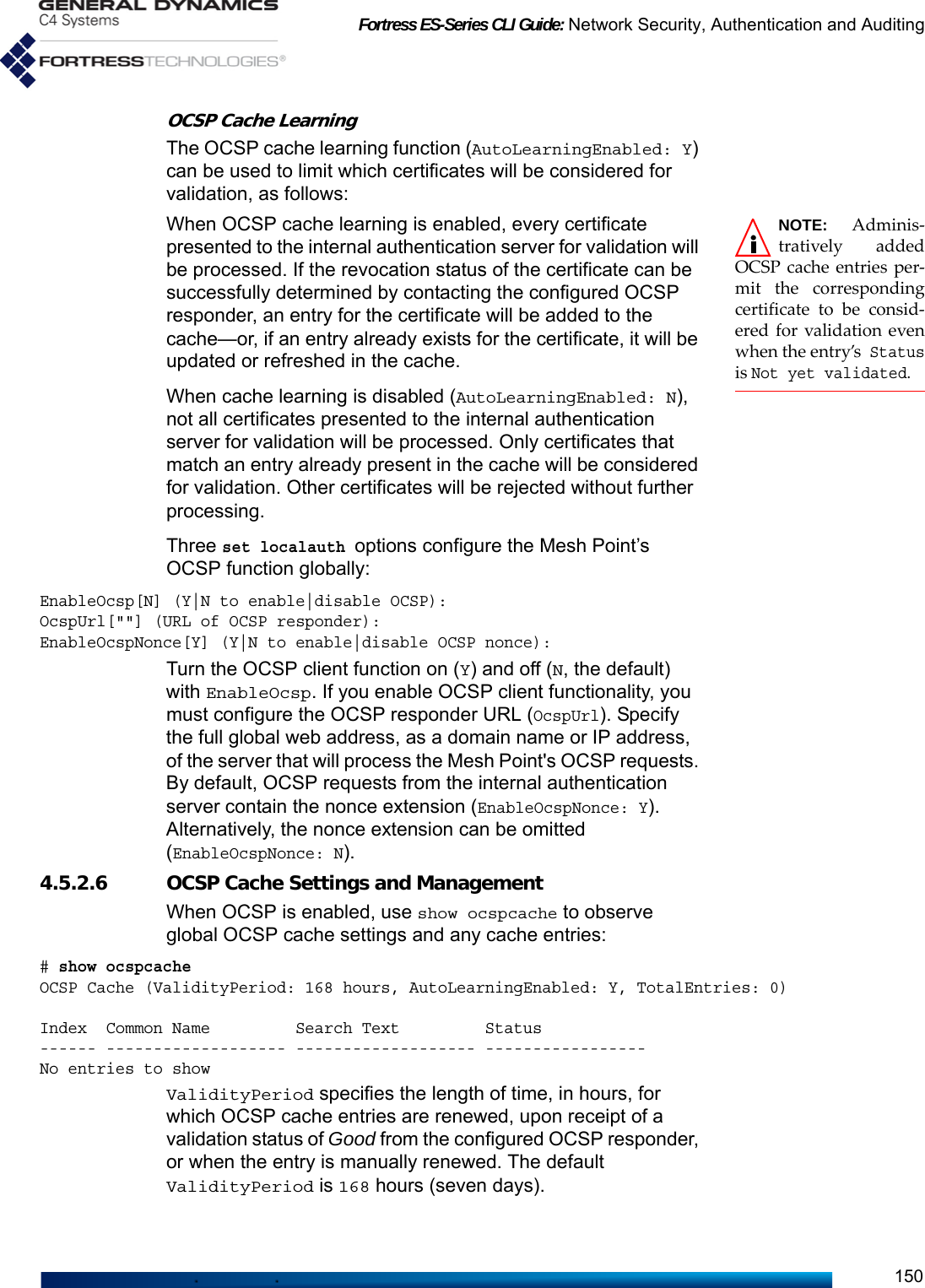 Fortress ES-Series CLI Guide: Network Security, Authentication and Auditing150OCSP Cache LearningThe OCSP cache learning function (AutoLearningEnabled: Y) can be used to limit which certificates will be considered for validation, as follows: NOTE: Adminis-tratively addedOCSP cache entries per-mit the correspondingcertificate to be consid-ered for validation evenwhen the entry’s Statusis Not yet validated. When OCSP cache learning is enabled, every certificate presented to the internal authentication server for validation will be processed. If the revocation status of the certificate can be successfully determined by contacting the configured OCSP responder, an entry for the certificate will be added to the cache—or, if an entry already exists for the certificate, it will be updated or refreshed in the cache.When cache learning is disabled (AutoLearningEnabled: N), not all certificates presented to the internal authentication server for validation will be processed. Only certificates that match an entry already present in the cache will be considered for validation. Other certificates will be rejected without further processing.Three set localauth options configure the Mesh Point’s OCSP function globally:EnableOcsp[N] (Y|N to enable|disable OCSP):OcspUrl[&quot;&quot;] (URL of OCSP responder):EnableOcspNonce[Y] (Y|N to enable|disable OCSP nonce):Turn the OCSP client function on (Y) and off (N, the default) with EnableOcsp. If you enable OCSP client functionality, you must configure the OCSP responder URL (OcspUrl). Specify the full global web address, as a domain name or IP address, of the server that will process the Mesh Point&apos;s OCSP requests. By default, OCSP requests from the internal authentication server contain the nonce extension (EnableOcspNonce: Y). Alternatively, the nonce extension can be omitted (EnableOcspNonce: N).4.5.2.6 OCSP Cache Settings and ManagementWhen OCSP is enabled, use show ocspcache to observe global OCSP cache settings and any cache entries:# show ocspcacheOCSP Cache (ValidityPeriod: 168 hours, AutoLearningEnabled: Y, TotalEntries: 0)Index  Common Name         Search Text         Status------ ------------------- ------------------- -----------------No entries to showValidityPeriod specifies the length of time, in hours, for which OCSP cache entries are renewed, upon receipt of a validation status of Good from the configured OCSP responder, or when the entry is manually renewed. The default ValidityPeriod is 168 hours (seven days).