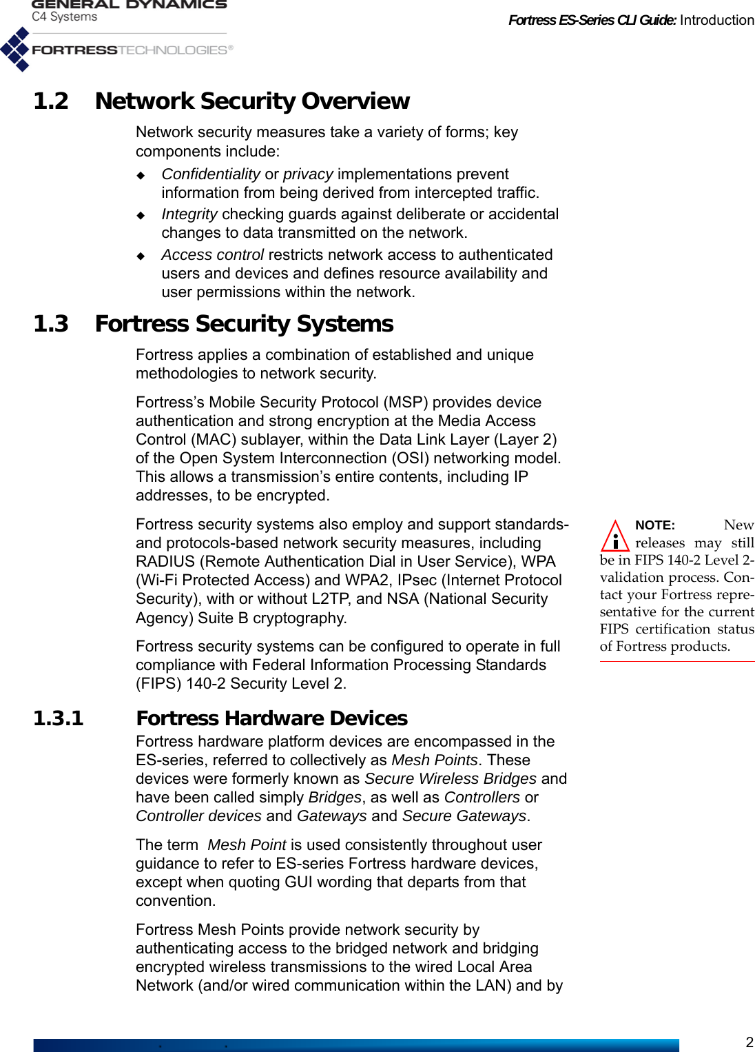 Fortress ES-Series CLI Guide: Introduction21.2 Network Security OverviewNetwork security measures take a variety of forms; key components include:Confidentiality or privacy implementations prevent information from being derived from intercepted traffic.Integrity checking guards against deliberate or accidental changes to data transmitted on the network.Access control restricts network access to authenticated users and devices and defines resource availability and user permissions within the network.1.3 Fortress Security SystemsFortress applies a combination of established and unique methodologies to network security. Fortress’s Mobile Security Protocol (MSP) provides device authentication and strong encryption at the Media Access Control (MAC) sublayer, within the Data Link Layer (Layer 2) of the Open System Interconnection (OSI) networking model. This allows a transmission’s entire contents, including IP addresses, to be encrypted.NOTE: Newreleases may stillbe in FIPS 140-2 Level 2-validation process. Con-tact your Fortress repre-sentative for the currentFIPS certification statusof Fortress products.Fortress security systems also employ and support standards- and protocols-based network security measures, including RADIUS (Remote Authentication Dial in User Service), WPA (Wi-Fi Protected Access) and WPA2, IPsec (Internet Protocol Security), with or without L2TP, and NSA (National Security Agency) Suite B cryptography.Fortress security systems can be configured to operate in full compliance with Federal Information Processing Standards (FIPS) 140-2 Security Level 2.1.3.1 Fortress Hardware DevicesFortress hardware platform devices are encompassed in the ES-series, referred to collectively as Mesh Points. These devices were formerly known as Secure Wireless Bridges and have been called simply Bridges, as well as Controllers or Controller devices and Gateways and Secure Gateways. The term  Mesh Point is used consistently throughout user guidance to refer to ES-series Fortress hardware devices, except when quoting GUI wording that departs from that convention.Fortress Mesh Points provide network security by authenticating access to the bridged network and bridging encrypted wireless transmissions to the wired Local Area Network (and/or wired communication within the LAN) and by 