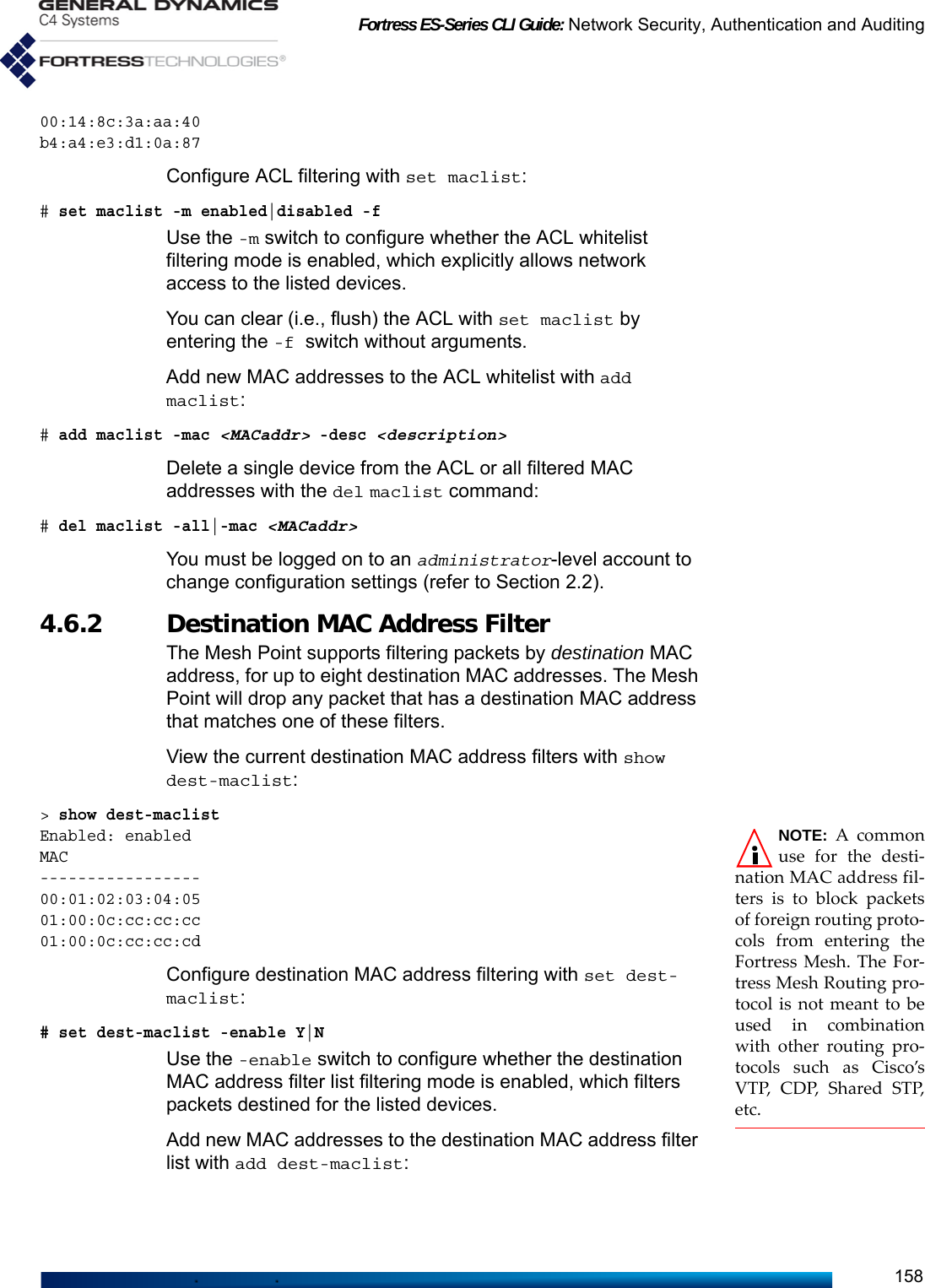 Fortress ES-Series CLI Guide: Network Security, Authentication and Auditing15800:14:8c:3a:aa:40b4:a4:e3:d1:0a:87Configure ACL filtering with set maclist:# set maclist -m enabled|disabled -fUse the -m switch to configure whether the ACL whitelist filtering mode is enabled, which explicitly allows network access to the listed devices.You can clear (i.e., flush) the ACL with set maclist by entering the -f switch without arguments.Add new MAC addresses to the ACL whitelist with add maclist:# add maclist -mac &lt;MACaddr&gt; -desc &lt;description&gt;Delete a single device from the ACL or all filtered MAC addresses with the del maclist command:# del maclist -all|-mac &lt;MACaddr&gt;You must be logged on to an administrator-level account to change configuration settings (refer to Section 2.2).4.6.2 Destination MAC Address Filter The Mesh Point supports filtering packets by destination MAC address, for up to eight destination MAC addresses. The Mesh Point will drop any packet that has a destination MAC address that matches one of these filters.View the current destination MAC address filters with show dest-maclist:&gt; show dest-maclistNOTE: A commonuse for the desti-nation MAC address fil-ters is to block packetsof foreign routing proto-cols from entering theFortress Mesh. The For-tress Mesh Routing pro-tocol is not meant to beused in combinationwith other routing pro-tocols such as Cisco’sV T P,  C D P, S h a re d  S T P,etc.Enabled: enabledMAC-----------------00:01:02:03:04:0501:00:0c:cc:cc:cc01:00:0c:cc:cc:cd Configure destination MAC address filtering with set dest-maclist:# set dest-maclist -enable Y|NUse the -enable switch to configure whether the destination MAC address filter list filtering mode is enabled, which filters packets destined for the listed devices.Add new MAC addresses to the destination MAC address filter list with add dest-maclist: