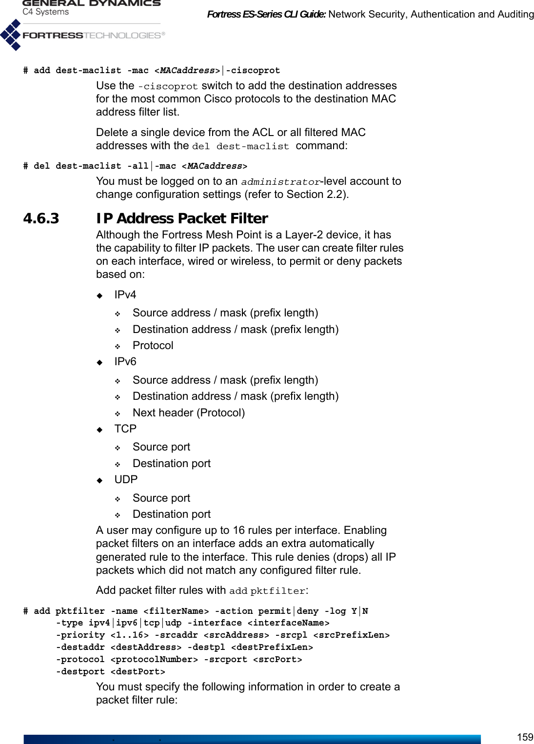 Fortress ES-Series CLI Guide: Network Security, Authentication and Auditing159# add dest-maclist -mac &lt;MACaddress&gt;|-ciscoprotUse the -ciscoprot switch to add the destination addresses for the most common Cisco protocols to the destination MAC address filter list.Delete a single device from the ACL or all filtered MAC addresses with the del dest-maclist command:# del dest-maclist -all|-mac &lt;MACaddress&gt;You must be logged on to an administrator-level account to change configuration settings (refer to Section 2.2).4.6.3 IP Address Packet FilterAlthough the Fortress Mesh Point is a Layer-2 device, it has the capability to filter IP packets. The user can create filter rules on each interface, wired or wireless, to permit or deny packets based on:IPv4Source address / mask (prefix length)Destination address / mask (prefix length)ProtocolIPv6Source address / mask (prefix length)Destination address / mask (prefix length)Next header (Protocol)TCPSource portDestination portUDPSource portDestination portA user may configure up to 16 rules per interface. Enabling packet filters on an interface adds an extra automatically generated rule to the interface. This rule denies (drops) all IP packets which did not match any configured filter rule.Add packet filter rules with add pktfilter:# add pktfilter -name &lt;filterName&gt; -action permit|deny -log Y|N      -type ipv4|ipv6|tcp|udp -interface &lt;interfaceName&gt;      -priority &lt;1..16&gt; -srcaddr &lt;srcAddress&gt; -srcpl &lt;srcPrefixLen&gt;      -destaddr &lt;destAddress&gt; -destpl &lt;destPrefixLen&gt;      -protocol &lt;protocolNumber&gt; -srcport &lt;srcPort&gt;       -destport &lt;destPort&gt;You must specify the following information in order to create a packet filter rule: