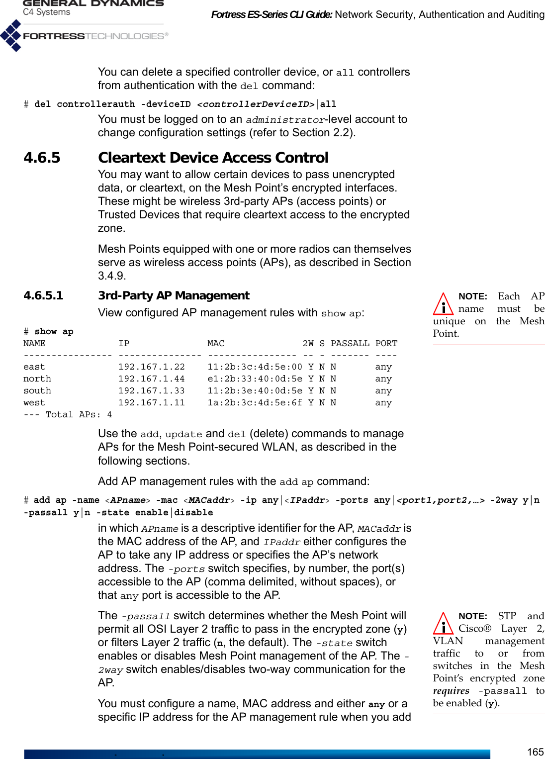 Fortress ES-Series CLI Guide: Network Security, Authentication and Auditing165You can delete a specified controller device, or all controllers from authentication with the del command:# del controllerauth -deviceID &lt;controllerDeviceID&gt;|allYou must be logged on to an administrator-level account to change configuration settings (refer to Section 2.2).4.6.5 Cleartext Device Access Control You may want to allow certain devices to pass unencrypted data, or cleartext, on the Mesh Point’s encrypted interfaces. These might be wireless 3rd-party APs (access points) or Trusted Devices that require cleartext access to the encrypted zone.Mesh Points equipped with one or more radios can themselves serve as wireless access points (APs), as described in Section 3.4.9. NOTE: Each APname must beunique on the MeshPoint.4.6.5.1 3rd-Party AP Management View configured AP management rules with show ap:# show apNAME             IP              MAC              2W S PASSALL PORT---------------- --------------- ---------------- -- - ------- ----east             192.167.1.22    11:2b:3c:4d:5e:00 Y N N       anynorth            192.167.1.44    e1:2b:33:40:0d:5e Y N N       anysouth            192.167.1.33    11:2b:3e:40:0d:5e Y N N       anywest             192.167.1.11    1a:2b:3c:4d:5e:6f Y N N       any--- Total APs: 4Use the add, update and del (delete) commands to manage APs for the Mesh Point-secured WLAN, as described in the following sections.Add AP management rules with the add ap command:# add ap -name &lt;APname&gt; -mac &lt;MACaddr&gt; -ip any|&lt;IPaddr&gt; -ports any|&lt;port1,port2,…&gt; -2way y|n -passall y|n -state enable|disablein which APname is a descriptive identifier for the AP, MACaddr is the MAC address of the AP, and IPaddr either configures the AP to take any IP address or specifies the AP’s network address. The -ports switch specifies, by number, the port(s) accessible to the AP (comma delimited, without spaces), or that any port is accessible to the AP. NOTE: STP andCisco® Layer 2,VLAN managementtraffic to or fromswitches in the MeshPoint’s encrypted zonerequires -passall tobe enabled (y).The -passall switch determines whether the Mesh Point will permit all OSI Layer 2 traffic to pass in the encrypted zone (y) or filters Layer 2 traffic (n, the default). The -state switch enables or disables Mesh Point management of the AP. The -2way switch enables/disables two-way communication for the AP. You must configure a name, MAC address and either any or a specific IP address for the AP management rule when you add 