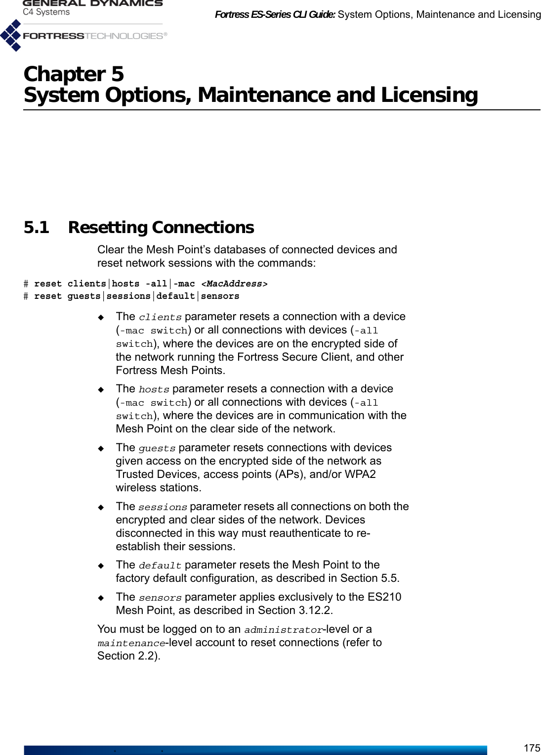 Fortress ES-Series CLI Guide: System Options, Maintenance and Licensing175Chapter 5System Options, Maintenance and Licensing5.1 Resetting Connections Clear the Mesh Point’s databases of connected devices and reset network sessions with the commands:# reset clients|hosts -all|-mac &lt;MacAddress&gt;# reset guests|sessions|default|sensorsThe clients parameter resets a connection with a device (-mac switch) or all connections with devices (-all switch), where the devices are on the encrypted side of the network running the Fortress Secure Client, and other Fortress Mesh Points.The hosts parameter resets a connection with a device (-mac switch) or all connections with devices (-all switch), where the devices are in communication with the Mesh Point on the clear side of the network.The guests parameter resets connections with devices given access on the encrypted side of the network as Trusted Devices, access points (APs), and/or WPA2 wireless stations.The sessions parameter resets all connections on both the encrypted and clear sides of the network. Devices disconnected in this way must reauthenticate to re-establish their sessions. The default parameter resets the Mesh Point to the factory default configuration, as described in Section 5.5.The sensors parameter applies exclusively to the ES210 Mesh Point, as described in Section 3.12.2.You must be logged on to an administrator-level or a maintenance-level account to reset connections (refer to Section 2.2).