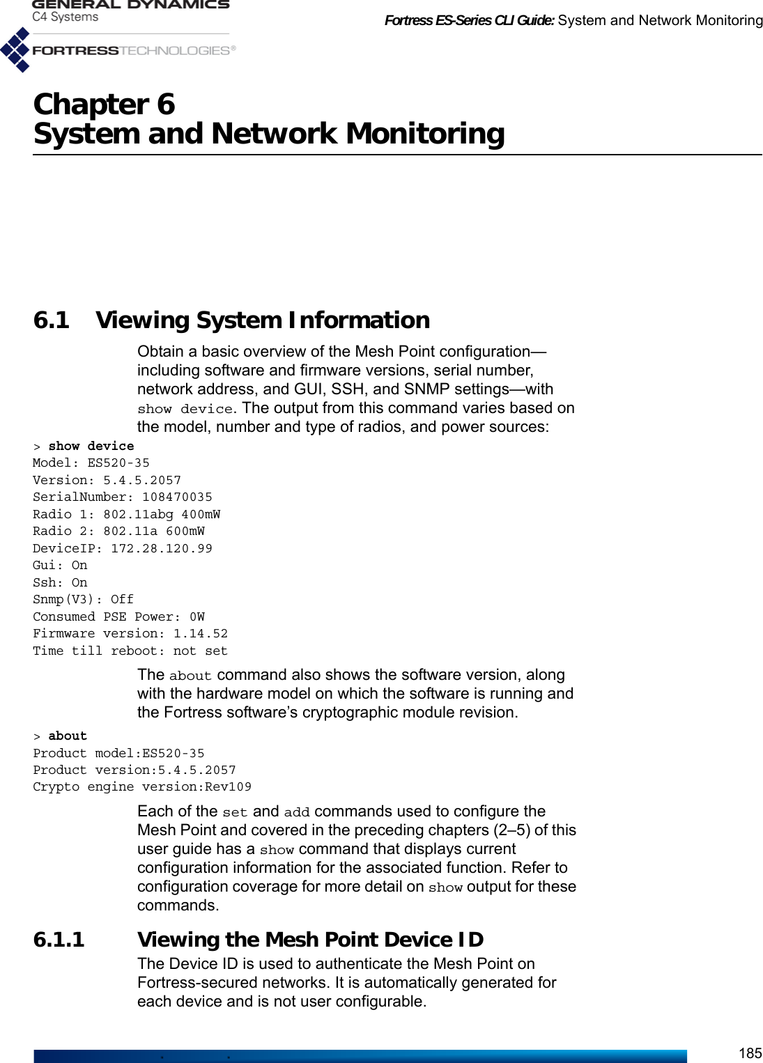 Fortress ES-Series CLI Guide: System and Network Monitoring185Chapter 6System and Network Monitoring6.1 Viewing System Information Obtain a basic overview of the Mesh Point configuration—including software and firmware versions, serial number, network address, and GUI, SSH, and SNMP settings—with show device. The output from this command varies based on the model, number and type of radios, and power sources:&gt; show deviceModel: ES520-35Version: 5.4.5.2057SerialNumber: 108470035Radio 1: 802.11abg 400mWRadio 2: 802.11a 600mWDeviceIP: 172.28.120.99Gui: OnSsh: OnSnmp(V3): OffConsumed PSE Power: 0WFirmware version: 1.14.52Time till reboot: not setThe about command also shows the software version, along with the hardware model on which the software is running and the Fortress software’s cryptographic module revision.&gt; about Product model:ES520-35Product version:5.4.5.2057Crypto engine version:Rev109Each of the set and add commands used to configure the Mesh Point and covered in the preceding chapters (2–5) of this user guide has a show command that displays current configuration information for the associated function. Refer to configuration coverage for more detail on show output for these commands.6.1.1 Viewing the Mesh Point Device ID The Device ID is used to authenticate the Mesh Point on Fortress-secured networks. It is automatically generated for each device and is not user configurable. 