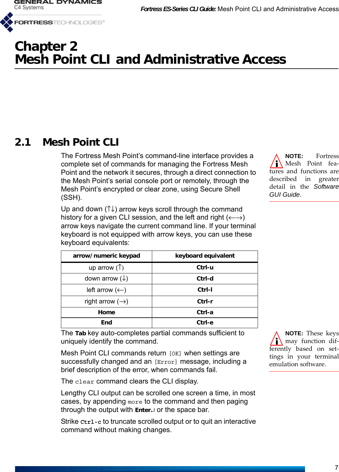 Fortress ES-Series CLI Guide: Mesh Point CLI and Administrative Access7Chapter 2Mesh Point CLI and Administrative Access2.1 Mesh Point CLINOTE: FortressMesh Point fea-tures and functions aredescribed in greaterdetail in the SoftwareGUI Guide.The Fortress Mesh Point’s command-line interface provides a complete set of commands for managing the Fortress Mesh Point and the network it secures, through a direct connection to the Mesh Point’s serial console port or remotely, through the Mesh Point’s encrypted or clear zone, using Secure Shell (SSH).Up and down (↑↓) arrow keys scroll through the command history for a given CLI session, and the left and right (←→) arrow keys navigate the current command line. If your terminal keyboard is not equipped with arrow keys, you can use these keyboard equivalents:NOTE:  These keysmay function dif-ferently based on set-tings in your terminalemulation software.  The Tab key auto-completes partial commands sufficient to uniquely identify the command.Mesh Point CLI commands return [OK] when settings are successfully changed and an [Error] message, including a brief description of the error, when commands fail.The clear command clears the CLI display.Lengthy CLI output can be scrolled one screen a time, in most cases, by appending more to the command and then paging through the output with Enter↵ or the space bar. Strike Ctrl-c to truncate scrolled output or to quit an interactive command without making changes.arrow/numeric keypad keyboard equivalentup arrow (↑) Ctrl-udown arrow (↓)Ctrl-dleft arrow (←)Ctrl-lright arrow (→)Ctrl-rHome Ctrl-aEnd Ctrl-e