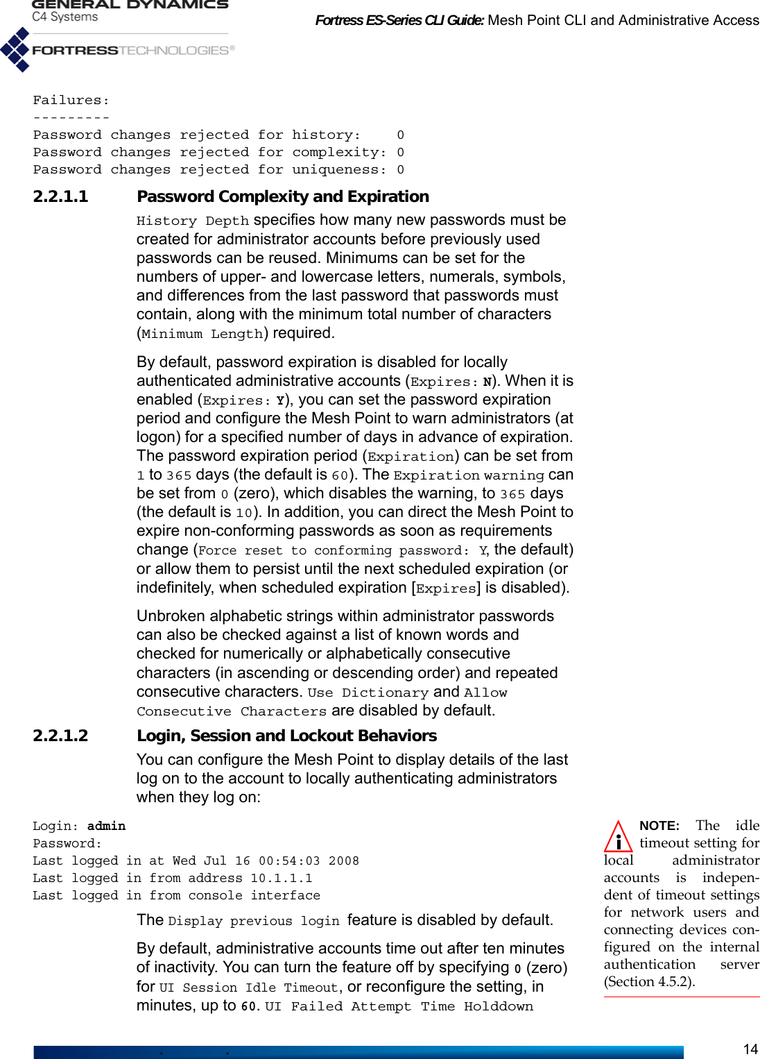 Fortress ES-Series CLI Guide: Mesh Point CLI and Administrative Access14Failures:---------Password changes rejected for history:    0Password changes rejected for complexity: 0Password changes rejected for uniqueness: 02.2.1.1 Password Complexity and ExpirationHistory Depth specifies how many new passwords must be created for administrator accounts before previously used passwords can be reused. Minimums can be set for the numbers of upper- and lowercase letters, numerals, symbols, and differences from the last password that passwords must contain, along with the minimum total number of characters (Minimum Length) required.By default, password expiration is disabled for locally authenticated administrative accounts (Expires: N). When it is enabled (Expires: Y), you can set the password expiration period and configure the Mesh Point to warn administrators (at logon) for a specified number of days in advance of expiration. The password expiration period (Expiration) can be set from 1 to 365 days (the default is 60). The Expiration warning can be set from 0 (zero), which disables the warning, to 365 days (the default is 10). In addition, you can direct the Mesh Point to expire non-conforming passwords as soon as requirements change (Force reset to conforming password: Y, the default) or allow them to persist until the next scheduled expiration (or indefinitely, when scheduled expiration [Expires] is disabled).Unbroken alphabetic strings within administrator passwords can also be checked against a list of known words and checked for numerically or alphabetically consecutive characters (in ascending or descending order) and repeated consecutive characters. Use Dictionary and Allow Consecutive Characters are disabled by default.2.2.1.2 Login, Session and Lockout BehaviorsYou can configure the Mesh Point to display details of the last log on to the account to locally authenticating administrators when they log on: NOTE: The idletimeout setting forlocal administratoraccounts is indepen-dent of timeout settingsfor network users andconnecting devices con-figured on the internalauthentication server(Section 4.5.2).Login: adminPassword:Last logged in at Wed Jul 16 00:54:03 2008Last logged in from address 10.1.1.1Last logged in from console interfaceThe Display previous login feature is disabled by default.By default, administrative accounts time out after ten minutes of inactivity. You can turn the feature off by specifying 0 (zero) for UI Session Idle Timeout, or reconfigure the setting, in minutes, up to 60. UI Failed Attempt Time Holddown 