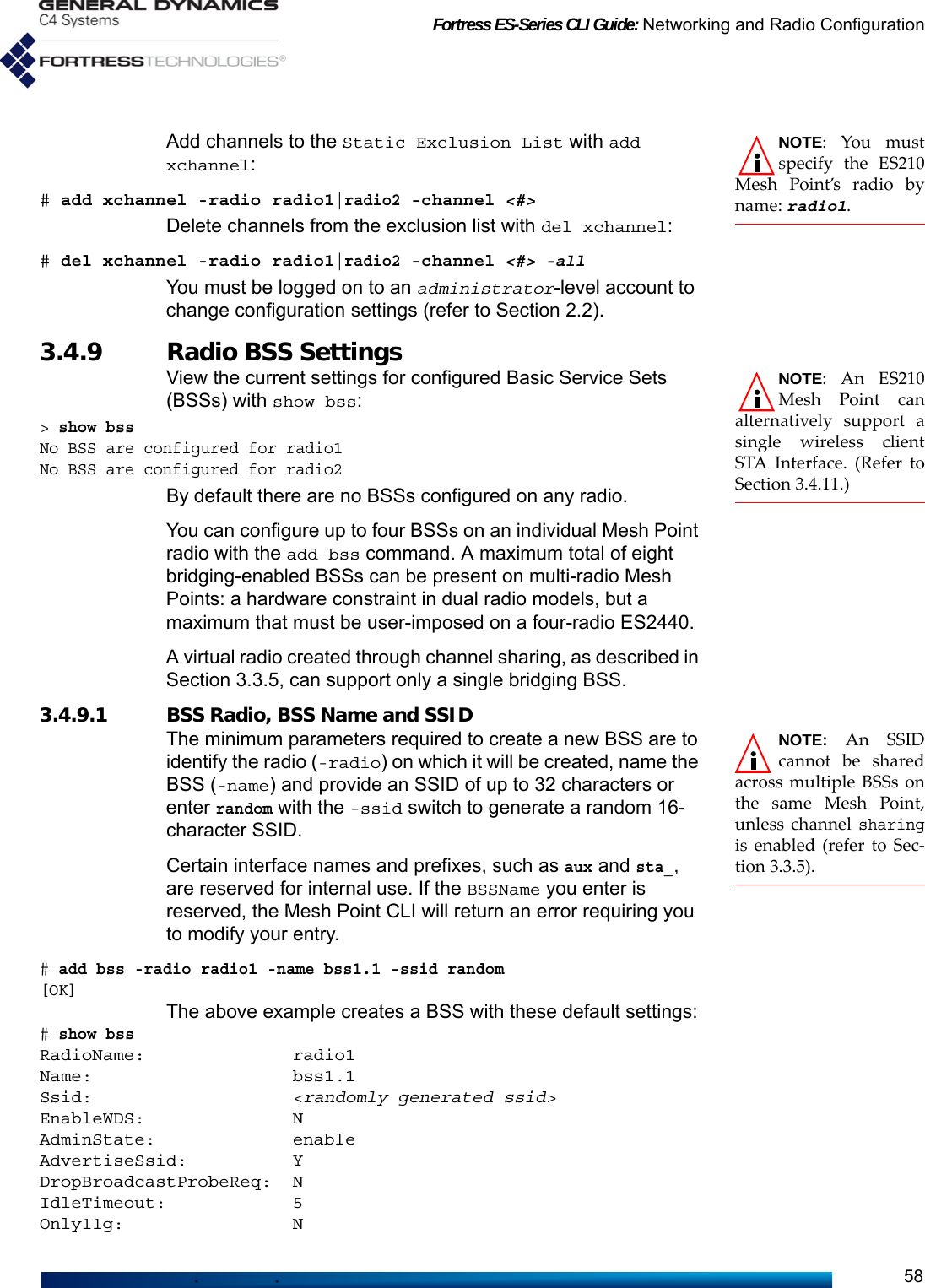 Fortress ES-Series CLI Guide: Networking and Radio Configuration58NOTE: You mustspecify the ES210Mesh Point’s radio byname: radio1.Add channels to the Static Exclusion List with add xchannel:# add xchannel -radio radio1|radio2 -channel &lt;#&gt;Delete channels from the exclusion list with del xchannel:# del xchannel -radio radio1|radio2 -channel &lt;#&gt; -all You must be logged on to an administrator-level account to change configuration settings (refer to Section 2.2).3.4.9 Radio BSS Settings  NOTE: An ES210Mesh Point canalternatively support asingle wireless clientSTA Interface. (Refer toSection 3.4.11.)View the current settings for configured Basic Service Sets (BSSs) with show bss:&gt; show bss No BSS are configured for radio1No BSS are configured for radio2By default there are no BSSs configured on any radio.You can configure up to four BSSs on an individual Mesh Point radio with the add bss command. A maximum total of eight bridging-enabled BSSs can be present on multi-radio Mesh Points: a hardware constraint in dual radio models, but a maximum that must be user-imposed on a four-radio ES2440.A virtual radio created through channel sharing, as described in Section 3.3.5, can support only a single bridging BSS.3.4.9.1 BSS Radio, BSS Name and SSID NOTE: An SSIDcannot be sharedacross multiple BSSs onthe same Mesh Point,unless channel sharingis enabled (refer to Sec-tion 3.3.5).The minimum parameters required to create a new BSS are to identify the radio (-radio) on which it will be created, name the BSS (-name) and provide an SSID of up to 32 characters or enter random with the -ssid switch to generate a random 16-character SSID.Certain interface names and prefixes, such as aux and sta_, are reserved for internal use. If the BSSName you enter is reserved, the Mesh Point CLI will return an error requiring you to modify your entry.# add bss -radio radio1 -name bss1.1 -ssid random[OK]The above example creates a BSS with these default settings:# show bssRadioName:              radio1Name:                   bss1.1Ssid:                   &lt;randomly generated ssid&gt;EnableWDS:              NAdminState:             enableAdvertiseSsid:          YDropBroadcastProbeReq:  NIdleTimeout:            5Only11g:                N