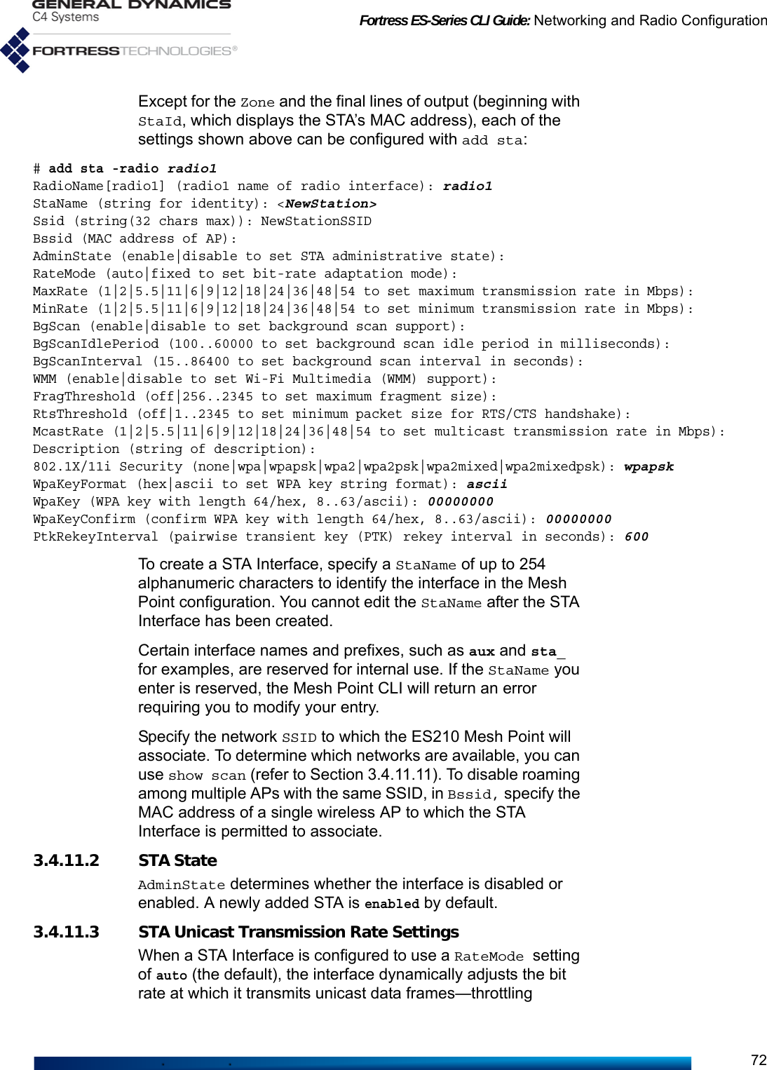 Fortress ES-Series CLI Guide: Networking and Radio Configuration72Except for the Zone and the final lines of output (beginning with StaId, which displays the STA’s MAC address), each of the settings shown above can be configured with add sta: # add sta -radio radio1RadioName[radio1] (radio1 name of radio interface): radio1StaName (string for identity): &lt;NewStation&gt;Ssid (string(32 chars max)): NewStationSSIDBssid (MAC address of AP):AdminState (enable|disable to set STA administrative state):RateMode (auto|fixed to set bit-rate adaptation mode):MaxRate (1|2|5.5|11|6|9|12|18|24|36|48|54 to set maximum transmission rate in Mbps):MinRate (1|2|5.5|11|6|9|12|18|24|36|48|54 to set minimum transmission rate in Mbps):BgScan (enable|disable to set background scan support):BgScanIdlePeriod (100..60000 to set background scan idle period in milliseconds):BgScanInterval (15..86400 to set background scan interval in seconds):WMM (enable|disable to set Wi-Fi Multimedia (WMM) support):FragThreshold (off|256..2345 to set maximum fragment size):RtsThreshold (off|1..2345 to set minimum packet size for RTS/CTS handshake):McastRate (1|2|5.5|11|6|9|12|18|24|36|48|54 to set multicast transmission rate in Mbps):Description (string of description):802.1X/11i Security (none|wpa|wpapsk|wpa2|wpa2psk|wpa2mixed|wpa2mixedpsk): wpapskWpaKeyFormat (hex|ascii to set WPA key string format): asciiWpaKey (WPA key with length 64/hex, 8..63/ascii): 00000000WpaKeyConfirm (confirm WPA key with length 64/hex, 8..63/ascii): 00000000PtkRekeyInterval (pairwise transient key (PTK) rekey interval in seconds): 600To create a STA Interface, specify a StaName of up to 254 alphanumeric characters to identify the interface in the Mesh Point configuration. You cannot edit the StaName after the STA Interface has been created. Certain interface names and prefixes, such as aux and sta_ for examples, are reserved for internal use. If the StaName you enter is reserved, the Mesh Point CLI will return an error requiring you to modify your entry.Specify the network SSID to which the ES210 Mesh Point will associate. To determine which networks are available, you can use show scan (refer to Section 3.4.11.11). To disable roaming among multiple APs with the same SSID, in Bssid, specify the MAC address of a single wireless AP to which the STA Interface is permitted to associate.3.4.11.2 STA StateAdminState determines whether the interface is disabled or enabled. A newly added STA is enabled by default. 3.4.11.3 STA Unicast Transmission Rate SettingsWhen a STA Interface is configured to use a RateMode setting of auto (the default), the interface dynamically adjusts the bit rate at which it transmits unicast data frames—throttling 