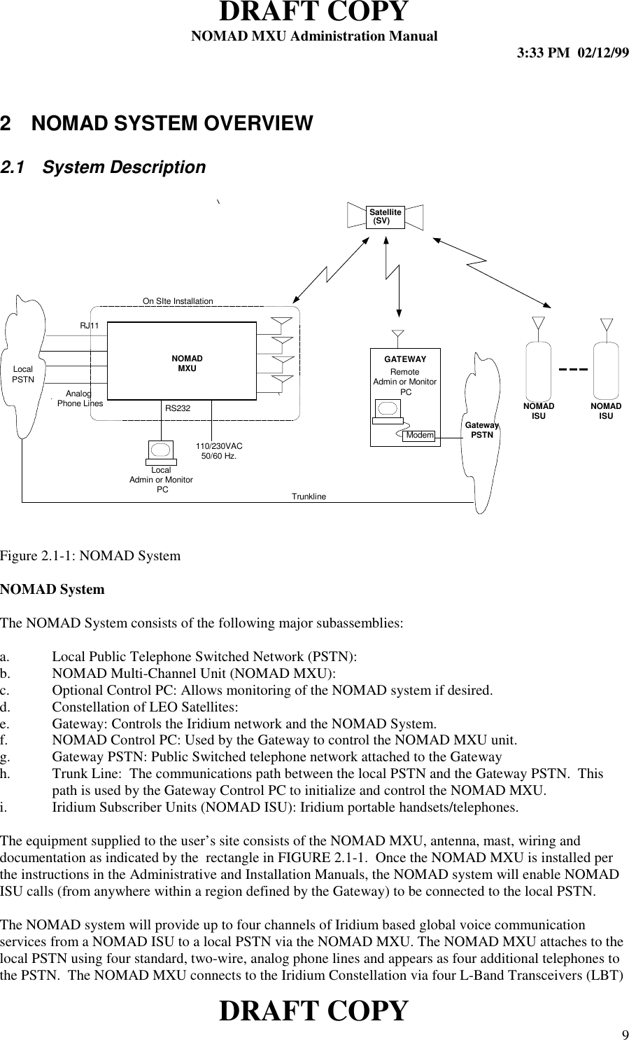 DRAFT COPYNOMAD MXU Administration Manual 3:33 PM  02/12/99DRAFT COPY 92  NOMAD SYSTEM OVERVIEW2.1 System DescriptionFigure 2.1-1: NOMAD SystemNOMAD SystemThe NOMAD System consists of the following major subassemblies:a. Local Public Telephone Switched Network (PSTN):b. NOMAD Multi-Channel Unit (NOMAD MXU):c. Optional Control PC: Allows monitoring of the NOMAD system if desired.d. Constellation of LEO Satellites:e. Gateway: Controls the Iridium network and the NOMAD System.f. NOMAD Control PC: Used by the Gateway to control the NOMAD MXU unit.g. Gateway PSTN: Public Switched telephone network attached to the Gatewayh. Trunk Line:  The communications path between the local PSTN and the Gateway PSTN.  Thispath is used by the Gateway Control PC to initialize and control the NOMAD MXU.i. Iridium Subscriber Units (NOMAD ISU): Iridium portable handsets/telephones.The equipment supplied to the user’s site consists of the NOMAD MXU, antenna, mast, wiring anddocumentation as indicated by the  rectangle in FIGURE 2.1-1.  Once the NOMAD MXU is installed perthe instructions in the Administrative and Installation Manuals, the NOMAD system will enable NOMADISU calls (from anywhere within a region defined by the Gateway) to be connected to the local PSTN.The NOMAD system will provide up to four channels of Iridium based global voice communicationservices from a NOMAD ISU to a local PSTN via the NOMAD MXU. The NOMAD MXU attaches to thelocal PSTN using four standard, two-wire, analog phone lines and appears as four additional telephones tothe PSTN.  The NOMAD MXU connects to the Iridium Constellation via four L-Band Transceivers (LBT)NOMADISURS232GatewayPSTNSatellite(SV)NOMADMXUAnalogPhone LinesLocalPSTNModemGATEWAYRJ11110/230VAC50/60 Hz.On SIte InstallationTrunklineLocalAdmin or Monitor PCRemoteAdmin or Monitor PCNOMADISU